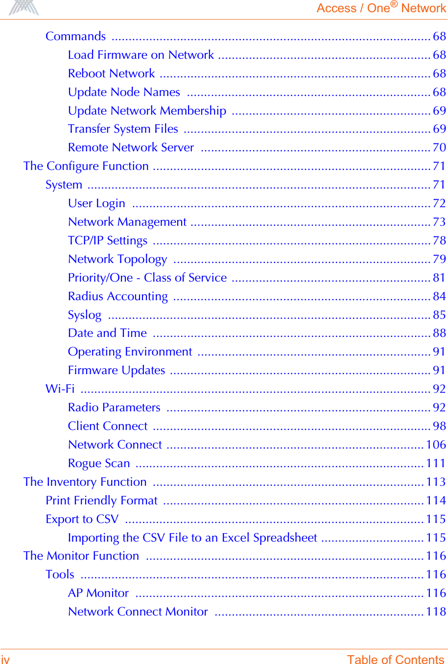 Access / One® Networkiv Table of ContentsCommands ............................................................................................. 68Load Firmware on Network .............................................................. 68Reboot Network ............................................................................... 68Update Node Names  ....................................................................... 68Update Network Membership  .......................................................... 69Transfer System Files  ........................................................................ 69Remote Network Server  ................................................................... 70The Configure Function ................................................................................. 71System .................................................................................................... 71User Login  ....................................................................................... 72Network Management ...................................................................... 73TCP/IP Settings ................................................................................. 78Network Topology  ........................................................................... 79Priority/One - Class of Service .......................................................... 81Radius Accounting  ........................................................................... 84Syslog .............................................................................................. 85Date and Time  ................................................................................. 88Operating Environment  .................................................................... 91Firmware Updates ............................................................................ 91Wi-Fi ...................................................................................................... 92Radio Parameters  ............................................................................. 92Client Connect  ................................................................................. 98Network Connect ........................................................................... 106Rogue Scan  .................................................................................... 111The Inventory Function  ............................................................................... 113Print Friendly Format  ............................................................................ 114Export to CSV  ....................................................................................... 115Importing the CSV File to an Excel Spreadsheet .............................. 115The Monitor Function  ................................................................................. 116Tools .................................................................................................... 116AP Monitor  .................................................................................... 116Network Connect Monitor  ............................................................. 118