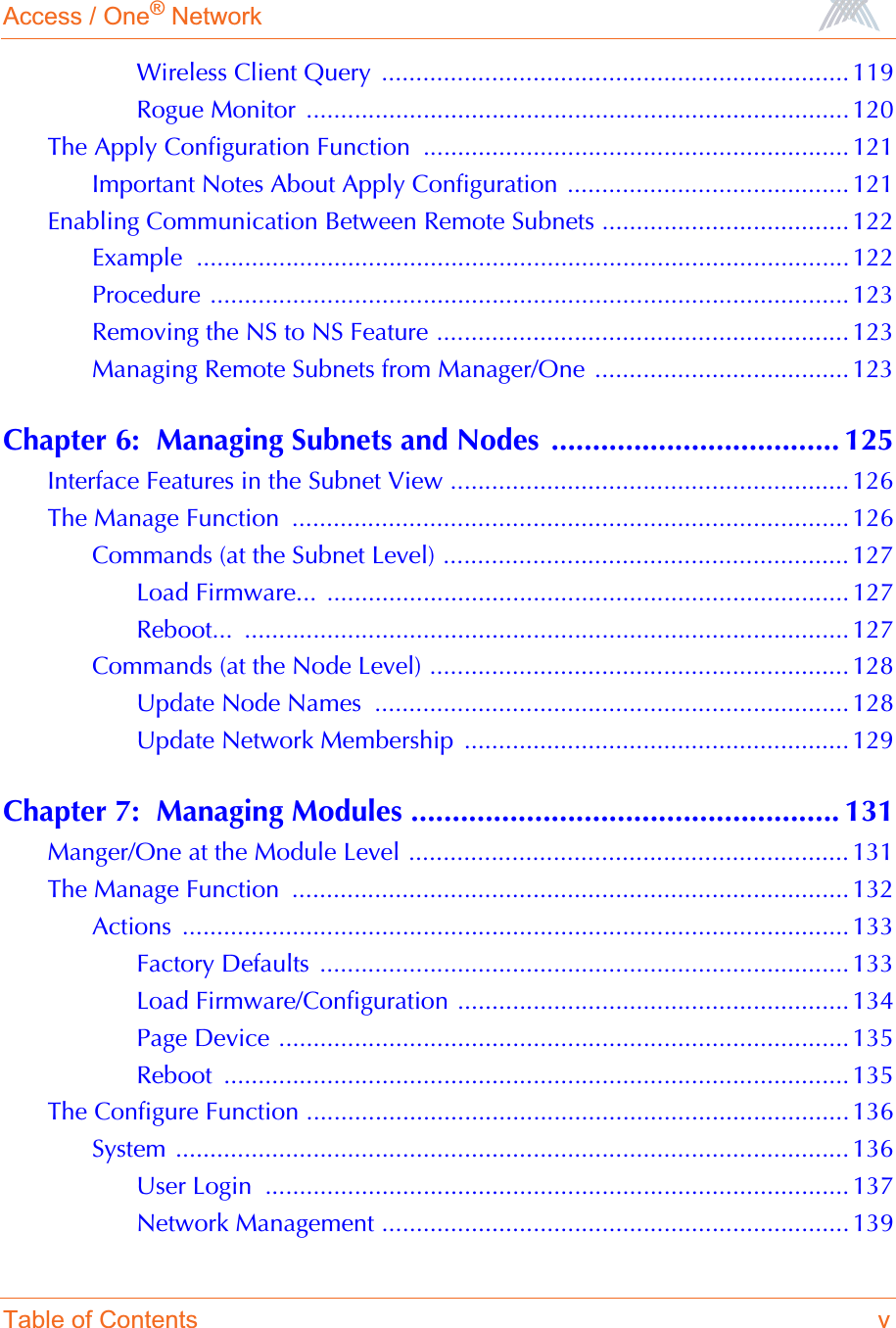 Access / One® NetworkTable of Contents vWireless Client Query  .................................................................... 119Rogue Monitor  ............................................................................... 120The Apply Configuration Function  .............................................................. 121Important Notes About Apply Configuration ......................................... 121Enabling Communication Between Remote Subnets .................................... 122Example ...............................................................................................122Procedure ............................................................................................. 123Removing the NS to NS Feature ............................................................ 123Managing Remote Subnets from Manager/One ..................................... 123Chapter 6:  Managing Subnets and Nodes ................................... 125Interface Features in the Subnet View .......................................................... 126The Manage Function  ................................................................................. 126Commands (at the Subnet Level) ........................................................... 127Load Firmware...  ............................................................................ 127Reboot... ........................................................................................ 127Commands (at the Node Level) ............................................................. 128Update Node Names  ..................................................................... 128Update Network Membership  ........................................................ 129Chapter 7:  Managing Modules .................................................... 131Manger/One at the Module Level ................................................................ 131The Manage Function  ................................................................................. 132Actions ................................................................................................. 133Factory Defaults  ............................................................................. 133Load Firmware/Configuration ......................................................... 134Page Device ................................................................................... 135Reboot ........................................................................................... 135The Configure Function ...............................................................................136System .................................................................................................. 136User Login  ..................................................................................... 137Network Management .................................................................... 139