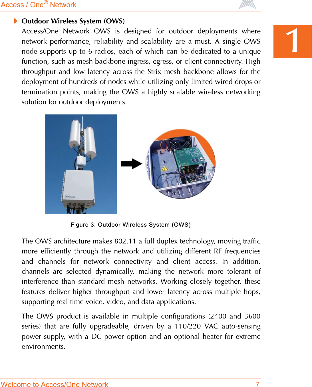 Access / One® NetworkWelcome to Access/One Network 71◗Outdoor Wireless System (OWS)Access/One Network OWS is designed for outdoor deployments wherenetwork performance, reliability and scalability are a must. A single OWSnode supports up to 6 radios, each of which can be dedicated to a uniquefunction, such as mesh backbone ingress, egress, or client connectivity. Highthroughput and low latency across the Strix mesh backbone allows for thedeployment of hundreds of nodes while utilizing only limited wired drops ortermination points, making the OWS a highly scalable wireless networkingsolution for outdoor deployments.Figure 3. Outdoor Wireless System (OWS)The OWS architecture makes 802.11 a full duplex technology, moving trafficmore efficiently through the network and utilizing different RF frequenciesand channels for network connectivity and client access. In addition,channels are selected dynamically, making the network more tolerant ofinterference than standard mesh networks. Working closely together, thesefeatures deliver higher throughput and lower latency across multiple hops,supporting real time voice, video, and data applications.The OWS product is available in multiple configurations (2400 and 3600series) that are fully upgradeable, driven by a 110/220 VAC auto-sensingpower supply, with a DC power option and an optional heater for extremeenvironments.