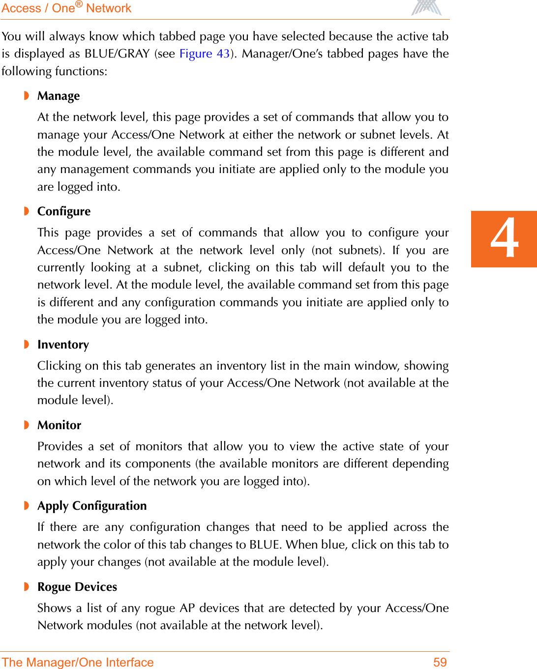 Access / One® NetworkThe Manager/One Interface 594You will always know which tabbed page you have selected because the active tabis displayed as BLUE/GRAY (see Figure 43). Manager/One’s tabbed pages have thefollowing functions:◗ManageAt the network level, this page provides a set of commands that allow you tomanage your Access/One Network at either the network or subnet levels. Atthe module level, the available command set from this page is different andany management commands you initiate are applied only to the module youare logged into.◗ConfigureThis page provides a set of commands that allow you to configure yourAccess/One Network at the network level only (not subnets). If you arecurrently looking at a subnet, clicking on this tab will default you to thenetwork level. At the module level, the available command set from this pageis different and any configuration commands you initiate are applied only tothe module you are logged into.◗InventoryClicking on this tab generates an inventory list in the main window, showingthe current inventory status of your Access/One Network (not available at themodule level).◗MonitorProvides a set of monitors that allow you to view the active state of yournetwork and its components (the available monitors are different dependingon which level of the network you are logged into).◗Apply ConfigurationIf there are any configuration changes that need to be applied across thenetwork the color of this tab changes to BLUE. When blue, click on this tab toapply your changes (not available at the module level).◗Rogue DevicesShows a list of any rogue AP devices that are detected by your Access/OneNetwork modules (not available at the network level).