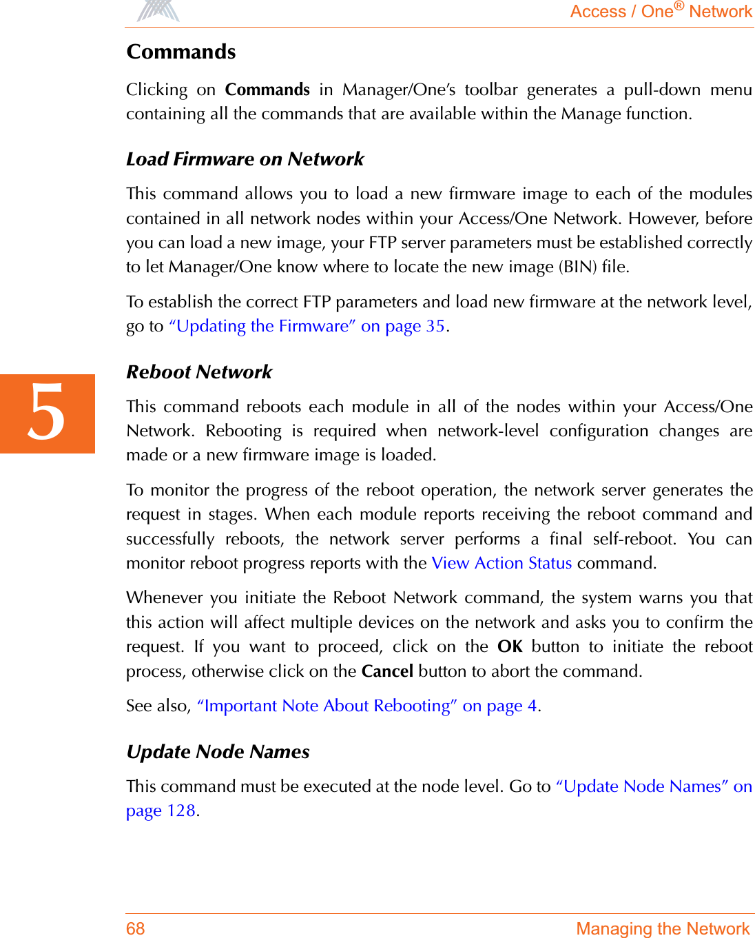 Access / One® Network68 Managing the Network5CommandsClicking on Commands in Manager/One’s toolbar generates a pull-down menucontaining all the commands that are available within the Manage function. Load Firmware on NetworkThis command allows you to load a new firmware image to each of the modulescontained in all network nodes within your Access/One Network. However, beforeyou can load a new image, your FTP server parameters must be established correctlyto let Manager/One know where to locate the new image (BIN) file.To establish the correct FTP parameters and load new firmware at the network level,go to “Updating the Firmware” on page 35.Reboot NetworkThis command reboots each module in all of the nodes within your Access/OneNetwork. Rebooting is required when network-level configuration changes aremade or a new firmware image is loaded.To monitor the progress of the reboot operation, the network server generates therequest in stages. When each module reports receiving the reboot command andsuccessfully reboots, the network server performs a final self-reboot. You canmonitor reboot progress reports with the View Action Status command.Whenever you initiate the Reboot Network command, the system warns you thatthis action will affect multiple devices on the network and asks you to confirm therequest. If you want to proceed, click on the OK button to initiate the rebootprocess, otherwise click on the Cancel button to abort the command.See also, “Important Note About Rebooting” on page 4.Update Node NamesThis command must be executed at the node level. Go to “Update Node Names” onpage 128.