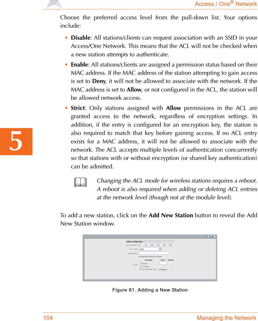 Access / One® Network104 Managing the Network5Choose the preferred access level from the pull-down list. Your optionsinclude:•Disable: All stations/clients can request association with an SSID in yourAccess/One Network. This means that the ACL will not be checked whena new station attempts to authenticate.•Enable: All stations/clients are assigned a permission status based on theirMAC address. If the MAC address of the station attempting to gain accessis set to Deny, it will not be allowed to associate with the network. If theMAC address is set to Allow, or not configured in the ACL, the station willbe allowed network access.•Strict: Only stations assigned with Allow permissions in the ACL aregranted access to the network, regardless of encryption settings. Inaddition, if the entry is configured for an encryption key, the station isalso required to match that key before gaining access. If no ACL entryexists for a MAC address, it will not be allowed to associate with thenetwork. The ACL accepts multiple levels of authentication concurrentlyso that stations with or without encryption (or shared key authentication)can be admitted.To add a new station, click on the Add New Station button to reveal the AddNew Station window.Figure 81. Adding a New StationChanging the ACL mode for wireless stations requires a reboot.A reboot is also required when adding or deleting ACL entriesat the network level (though not at the module level).
