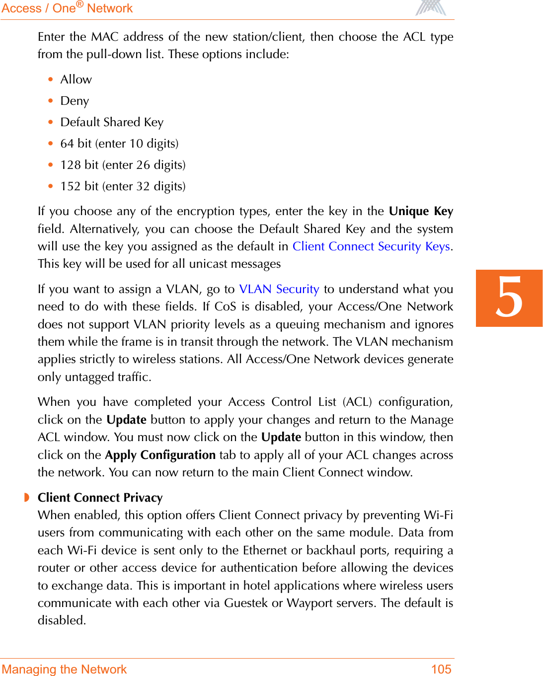 Access / One® NetworkManaging the Network 1055Enter the MAC address of the new station/client, then choose the ACL typefrom the pull-down list. These options include:•Allow•Deny•Default Shared Key•64 bit (enter 10 digits)•128 bit (enter 26 digits)•152 bit (enter 32 digits)If you choose any of the encryption types, enter the key in the Unique Keyfield. Alternatively, you can choose the Default Shared Key and the systemwill use the key you assigned as the default in Client Connect Security Keys.This key will be used for all unicast messagesIf you want to assign a VLAN, go to VLAN Security to understand what youneed to do with these fields. If CoS is disabled, your Access/One Networkdoes not support VLAN priority levels as a queuing mechanism and ignoresthem while the frame is in transit through the network. The VLAN mechanismapplies strictly to wireless stations. All Access/One Network devices generateonly untagged traffic.When you have completed your Access Control List (ACL) configuration,click on the Update button to apply your changes and return to the ManageACL window. You must now click on the Update button in this window, thenclick on the Apply Configuration tab to apply all of your ACL changes acrossthe network. You can now return to the main Client Connect window.◗Client Connect PrivacyWhen enabled, this option offers Client Connect privacy by preventing Wi-Fiusers from communicating with each other on the same module. Data fromeach Wi-Fi device is sent only to the Ethernet or backhaul ports, requiring arouter or other access device for authentication before allowing the devicesto exchange data. This is important in hotel applications where wireless userscommunicate with each other via Guestek or Wayport servers. The default isdisabled.