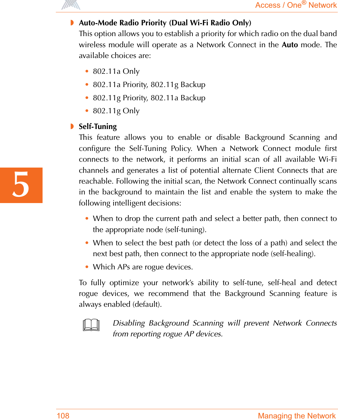 Access / One® Network108 Managing the Network5◗Auto-Mode Radio Priority (Dual Wi-Fi Radio Only)This option allows you to establish a priority for which radio on the dual bandwireless module will operate as a Network Connect in the Auto mode. Theavailable choices are:•802.11a Only•802.11a Priority, 802.11g Backup•802.11g Priority, 802.11a Backup•802.11g Only◗Self-TuningThis feature allows you to enable or disable Background Scanning andconfigure the Self-Tuning Policy. When a Network Connect module firstconnects to the network, it performs an initial scan of all available Wi-Fichannels and generates a list of potential alternate Client Connects that arereachable. Following the initial scan, the Network Connect continually scansin the background to maintain the list and enable the system to make thefollowing intelligent decisions:•When to drop the current path and select a better path, then connect tothe appropriate node (self-tuning).•When to select the best path (or detect the loss of a path) and select thenext best path, then connect to the appropriate node (self-healing).•Which APs are rogue devices.To fully optimize your network’s ability to self-tune, self-heal and detectrogue devices, we recommend that the Background Scanning feature isalways enabled (default).Disabling Background Scanning will prevent Network Connectsfrom reporting rogue AP devices.