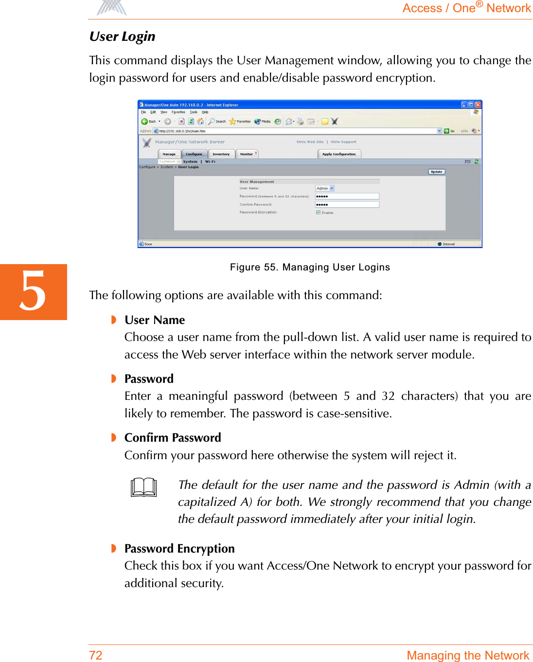 Access / One® Network72 Managing the Network5User LoginThis command displays the User Management window, allowing you to change thelogin password for users and enable/disable password encryption.Figure 55. Managing User LoginsThe following options are available with this command:◗User NameChoose a user name from the pull-down list. A valid user name is required toaccess the Web server interface within the network server module.◗PasswordEnter a meaningful password (between 5 and 32 characters) that you arelikely to remember. The password is case-sensitive.◗Confirm PasswordConfirm your password here otherwise the system will reject it.◗Password EncryptionCheck this box if you want Access/One Network to encrypt your password foradditional security.The default for the user name and the password is Admin (with acapitalized A) for both. We strongly recommend that you changethe default password immediately after your initial login.