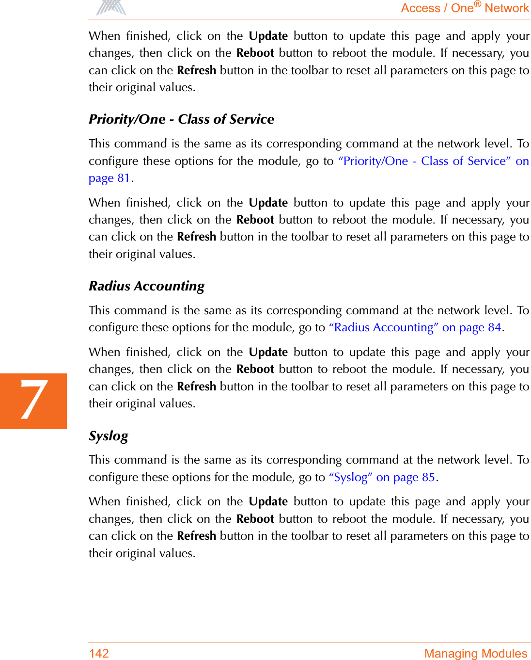 Access / One® Network142 Managing Modules7When finished, click on the Update button to update this page and apply yourchanges, then click on the Reboot button to reboot the module. If necessary, youcan click on the Refresh button in the toolbar to reset all parameters on this page totheir original values.Priority/One - Class of ServiceThis command is the same as its corresponding command at the network level. Toconfigure these options for the module, go to “Priority/One - Class of Service” onpage 81.When finished, click on the Update button to update this page and apply yourchanges, then click on the Reboot button to reboot the module. If necessary, youcan click on the Refresh button in the toolbar to reset all parameters on this page totheir original values.Radius AccountingThis command is the same as its corresponding command at the network level. Toconfigure these options for the module, go to “Radius Accounting” on page 84.When finished, click on the Update button to update this page and apply yourchanges, then click on the Reboot button to reboot the module. If necessary, youcan click on the Refresh button in the toolbar to reset all parameters on this page totheir original values.SyslogThis command is the same as its corresponding command at the network level. Toconfigure these options for the module, go to “Syslog” on page 85.When finished, click on the Update button to update this page and apply yourchanges, then click on the Reboot button to reboot the module. If necessary, youcan click on the Refresh button in the toolbar to reset all parameters on this page totheir original values.