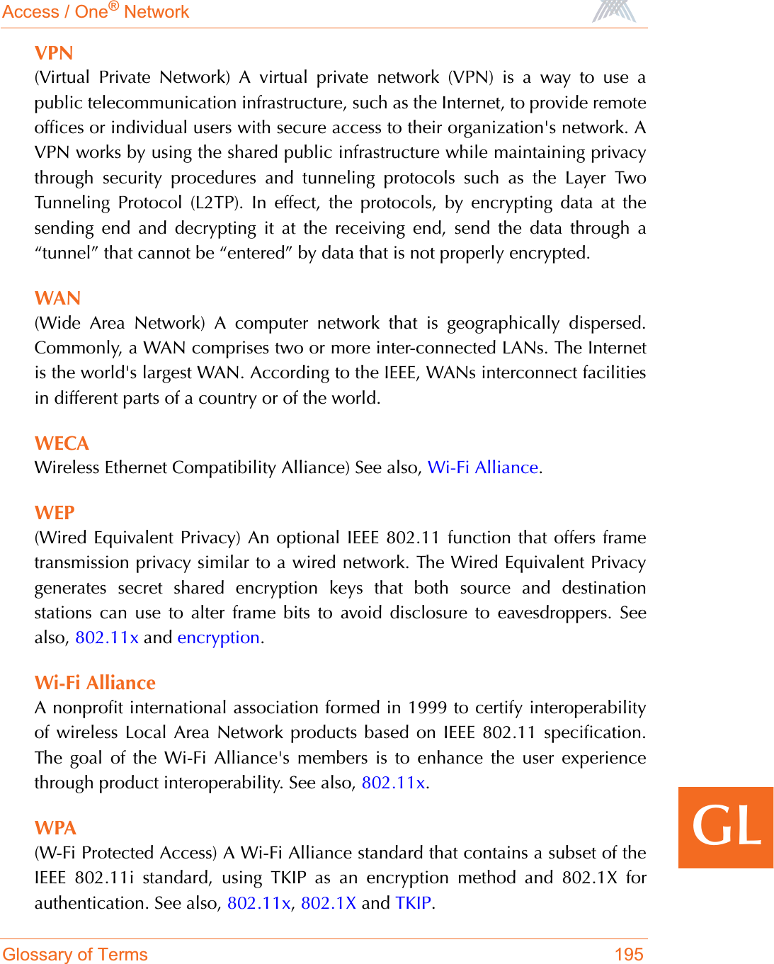 Access / One® NetworkGlossary of Terms 195GLVPN(Virtual Private Network) A virtual private network (VPN) is a way to use apublic telecommunication infrastructure, such as the Internet, to provide remoteoffices or individual users with secure access to their organization&apos;s network. AVPN works by using the shared public infrastructure while maintaining privacythrough security procedures and tunneling protocols such as the Layer TwoTunneling Protocol (L2TP). In effect, the protocols, by encrypting data at thesending end and decrypting it at the receiving end, send the data through a“tunnel” that cannot be “entered” by data that is not properly encrypted.WAN(Wide Area Network) A computer network that is geographically dispersed.Commonly, a WAN comprises two or more inter-connected LANs. The Internetis the world&apos;s largest WAN. According to the IEEE, WANs interconnect facilitiesin different parts of a country or of the world.WECAWireless Ethernet Compatibility Alliance) See also, Wi-Fi Alliance.WEP(Wired Equivalent Privacy) An optional IEEE 802.11 function that offers frametransmission privacy similar to a wired network. The Wired Equivalent Privacygenerates secret shared encryption keys that both source and destinationstations can use to alter frame bits to avoid disclosure to eavesdroppers. Seealso, 802.11x and encryption.Wi-Fi AllianceA nonprofit international association formed in 1999 to certify interoperabilityof wireless Local Area Network products based on IEEE 802.11 specification.The goal of the Wi-Fi Alliance&apos;s members is to enhance the user experiencethrough product interoperability. See also, 802.11x.WPA(W-Fi Protected Access) A Wi-Fi Alliance standard that contains a subset of theIEEE 802.11i standard, using TKIP as an encryption method and 802.1X forauthentication. See also, 802.11x,802.1X and TKIP.