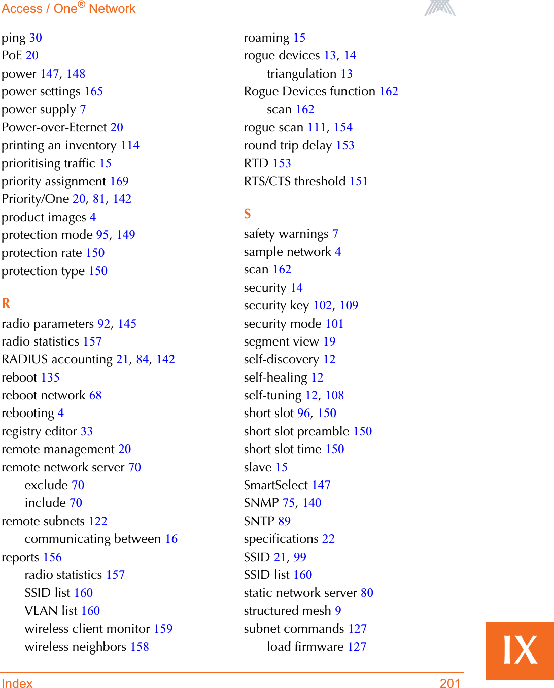 Access / One® NetworkIndex 201IXping 30PoE 20power 147,148power settings 165power supply 7Power-over-Eternet 20printing an inventory 114prioritising traffic 15priority assignment 169Priority/One 20,81,142product images 4protection mode 95,149protection rate 150protection type 150Rradio parameters 92,145radio statistics 157RADIUS accounting 21,84,142reboot 135reboot network 68rebooting 4registry editor 33remote management 20remote network server 70exclude 70include 70remote subnets 122communicating between 16reports 156radio statistics 157SSID list 160VLAN list 160wireless client monitor 159wireless neighbors 158roaming 15rogue devices 13,14triangulation 13Rogue Devices function 162scan 162rogue scan 111,154round trip delay 153RTD 153RTS/CTS threshold 151Ssafety warnings 7sample network 4scan 162security 14security key 102,109security mode 101segment view 19self-discovery 12self-healing 12self-tuning 12,108short slot 96,150short slot preamble 150short slot time 150slave 15SmartSelect 147SNMP 75,140SNTP 89specifications 22SSID 21,99SSID list 160static network server 80structured mesh 9subnet commands 127load firmware 127