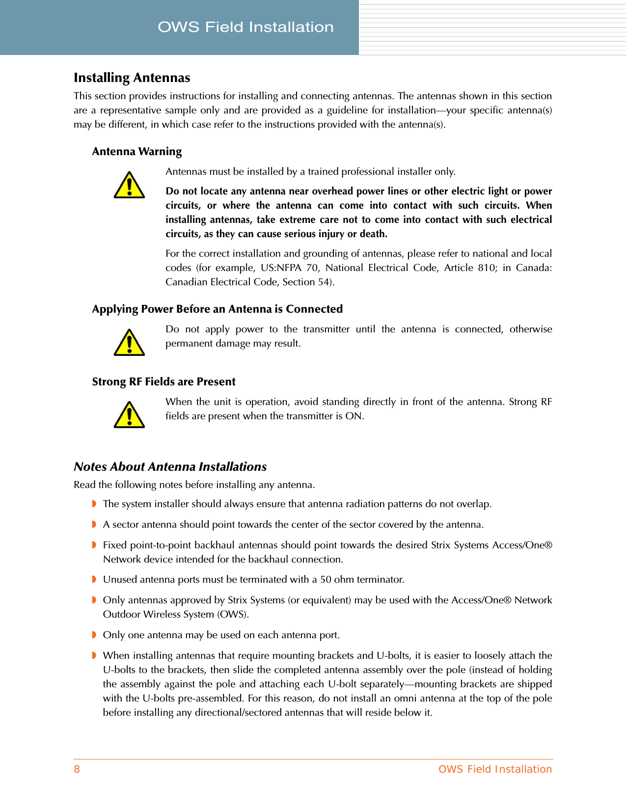 8OWS Field InstallationOWS Field Installation     Installing AntennasThis section provides instructions for installing and connecting antennas. The antennas shown in this sectionare a representative sample only and are provided as a guideline for installation—your specific antenna(s)may be different, in which case refer to the instructions provided with the antenna(s).Antenna WarningApplying Power Before an Antenna is ConnectedStrong RF Fields are PresentNotes About Antenna InstallationsRead the following notes before installing any antenna.◗The system installer should always ensure that antenna radiation patterns do not overlap.◗A sector antenna should point towards the center of the sector covered by the antenna.◗Fixed point-to-point backhaul antennas should point towards the desired Strix Systems Access/One®Network device intended for the backhaul connection.◗Unused antenna ports must be terminated with a 50 ohm terminator.◗Only antennas approved by Strix Systems (or equivalent) may be used with the Access/One® NetworkOutdoor Wireless System (OWS).◗Only one antenna may be used on each antenna port.◗When installing antennas that require mounting brackets and U-bolts, it is easier to loosely attach theU-bolts to the brackets, then slide the completed antenna assembly over the pole (instead of holdingthe assembly against the pole and attaching each U-bolt separately—mounting brackets are shippedwith the U-bolts pre-assembled. For this reason, do not install an omni antenna at the top of the polebefore installing any directional/sectored antennas that will reside below it.Antennas must be installed by a trained professional installer only.Do not locate any antenna near overhead power lines or other electric light or powercircuits, or where the antenna can come into contact with such circuits. Wheninstalling antennas, take extreme care not to come into contact with such electricalcircuits, as they can cause serious injury or death.For the correct installation and grounding of antennas, please refer to national and localcodes (for example, US:NFPA 70, National Electrical Code, Article 810; in Canada:Canadian Electrical Code, Section 54).Do not apply power to the transmitter until the antenna is connected, otherwisepermanent damage may result.When the unit is operation, avoid standing directly in front of the antenna. Strong RFfields are present when the transmitter is ON.