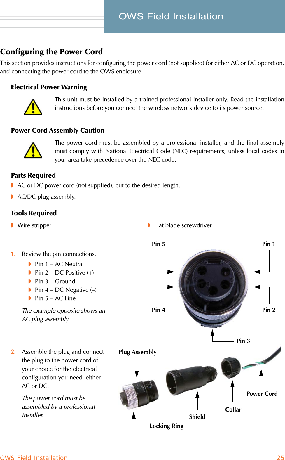 OWS Field Installation 25     OWS Field InstallationConfiguring the Power CordThis section provides instructions for configuring the power cord (not supplied) for either AC or DC operation,and connecting the power cord to the OWS enclosure.Electrical Power WarningPower Cord Assembly CautionParts Required◗AC or DC power cord (not supplied), cut to the desired length.◗AC/DC plug assembly.Tools RequiredThis unit must be installed by a trained professional installer only. Read the installationinstructions before you connect the wireless network device to its power source.The power cord must be assembled by a professional installer, and the final assemblymust comply with National Electrical Code (NEC) requirements, unless local codes inyour area take precedence over the NEC code.◗Wire stripper ◗Flat blade screwdriver1. Review the pin connections.◗Pin 1 – AC Neutral◗Pin 2 – DC Positive (+)◗Pin 3 – Ground◗Pin 4 – DC Negative (–)◗Pin 5 – AC LineThe example opposite shows an AC plug assembly.2. Assemble the plug and connect the plug to the power cord of your choice for the electrical configuration you need, either AC or DC.The power cord must be assembled by a professional installer.Plug AssemblyShieldCollarPower CordLocking RingPin 1Pin 5Pin 2Pin 4Pin 3