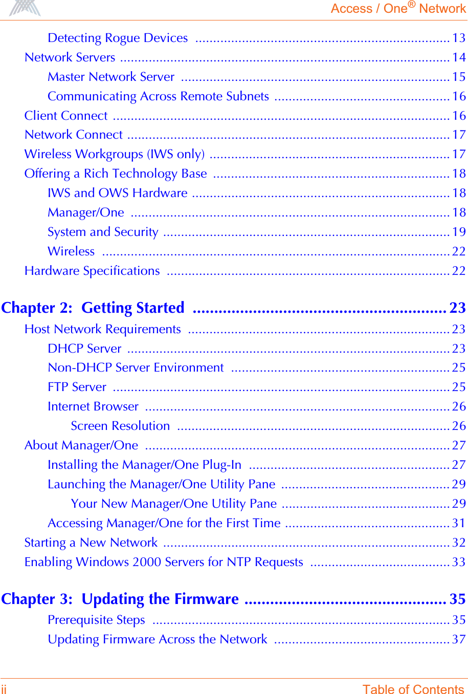 Access / One® Networkii Table of ContentsDetecting Rogue Devices  ....................................................................... 13Network Servers ............................................................................................ 14Master Network Server  ........................................................................... 15Communicating Across Remote Subnets ................................................. 16Client Connect .............................................................................................. 16Network Connect .......................................................................................... 17Wireless Workgroups (IWS only) ................................................................... 17Offering a Rich Technology Base  .................................................................. 18IWS and OWS Hardware ........................................................................ 18Manager/One ......................................................................................... 18System and Security ................................................................................ 19Wireless ................................................................................................. 22Hardware Specifications  ............................................................................... 22Chapter 2:  Getting Started  ........................................................... 23Host Network Requirements  ......................................................................... 23DHCP Server  .......................................................................................... 23Non-DHCP Server Environment  ............................................................. 25FTP Server  .............................................................................................. 25Internet Browser  ..................................................................................... 26Screen Resolution  ............................................................................ 26About Manager/One  ..................................................................................... 27Installing the Manager/One Plug-In  ........................................................ 27Launching the Manager/One Utility Pane  ............................................... 29Your New Manager/One Utility Pane ............................................... 29Accessing Manager/One for the First Time .............................................. 31Starting a New Network ................................................................................ 32Enabling Windows 2000 Servers for NTP Requests  ....................................... 33Chapter 3:  Updating the Firmware ............................................... 35Prerequisite Steps  ................................................................................... 35Updating Firmware Across the Network  ................................................. 37