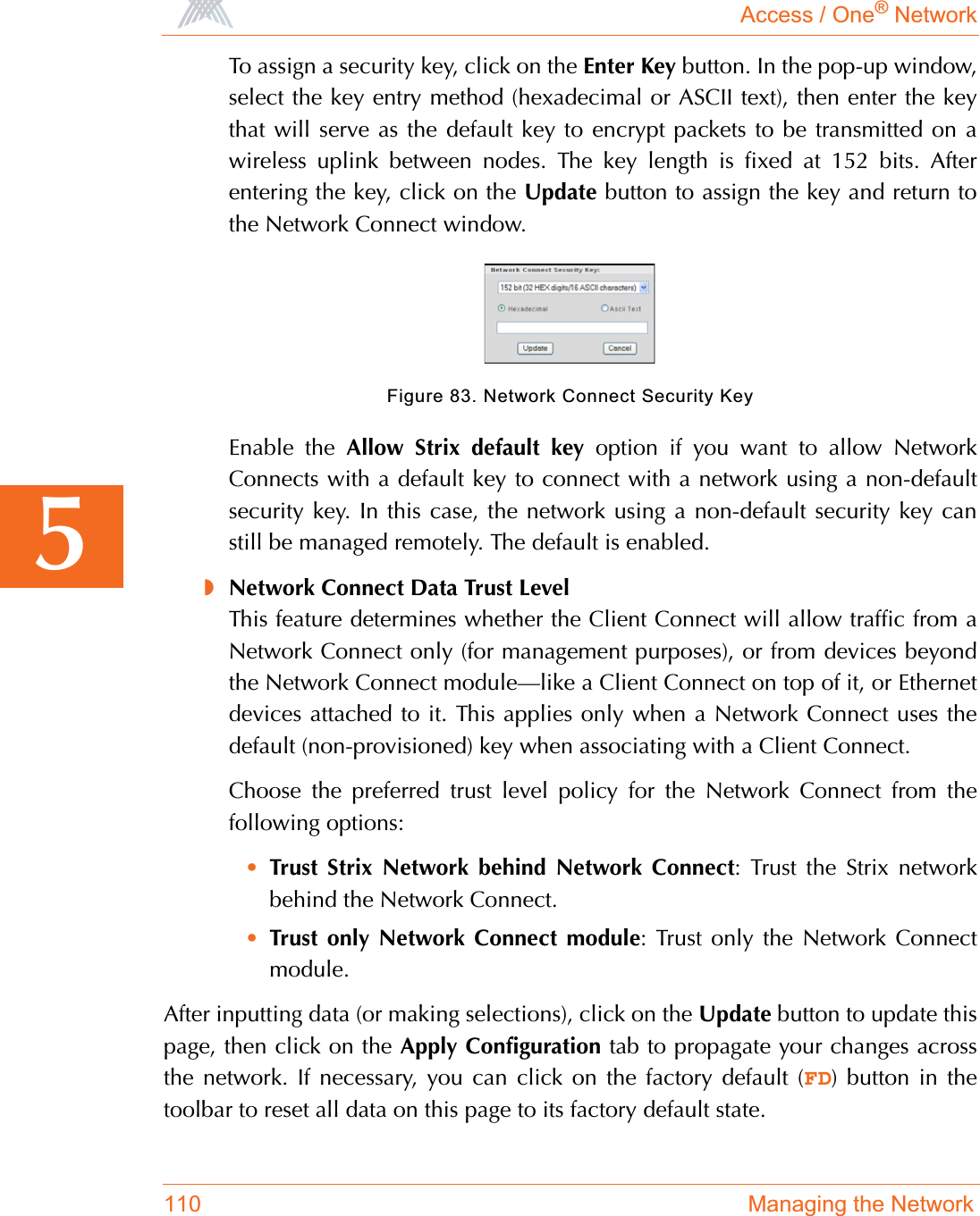 Access / One® Network110 Managing the Network5To assign a security key, click on the Enter Key button. In the pop-up window,select the key entry method (hexadecimal or ASCII text), then enter the keythat will serve as the default key to encrypt packets to be transmitted on awireless uplink between nodes. The key length is fixed at 152 bits. Afterentering the key, click on the Update button to assign the key and return tothe Network Connect window.Figure 83. Network Connect Security KeyEnable the Allow Strix default key option if you want to allow NetworkConnects with a default key to connect with a network using a non-defaultsecurity key. In this case, the network using a non-default security key canstill be managed remotely. The default is enabled.◗Network Connect Data Trust LevelThis feature determines whether the Client Connect will allow traffic from aNetwork Connect only (for management purposes), or from devices beyondthe Network Connect module—like a Client Connect on top of it, or Ethernetdevices attached to it. This applies only when a Network Connect uses thedefault (non-provisioned) key when associating with a Client Connect.Choose the preferred trust level policy for the Network Connect from thefollowing options:•Trust Strix Network behind Network Connect: Trust the Strix networkbehind the Network Connect.•Trust only Network Connect module: Trust only the Network Connectmodule.After inputting data (or making selections), click on the Update button to update thispage, then click on the Apply Configuration tab to propagate your changes acrossthe network. If necessary, you can click on the factory default (FD) button in thetoolbar to reset all data on this page to its factory default state.