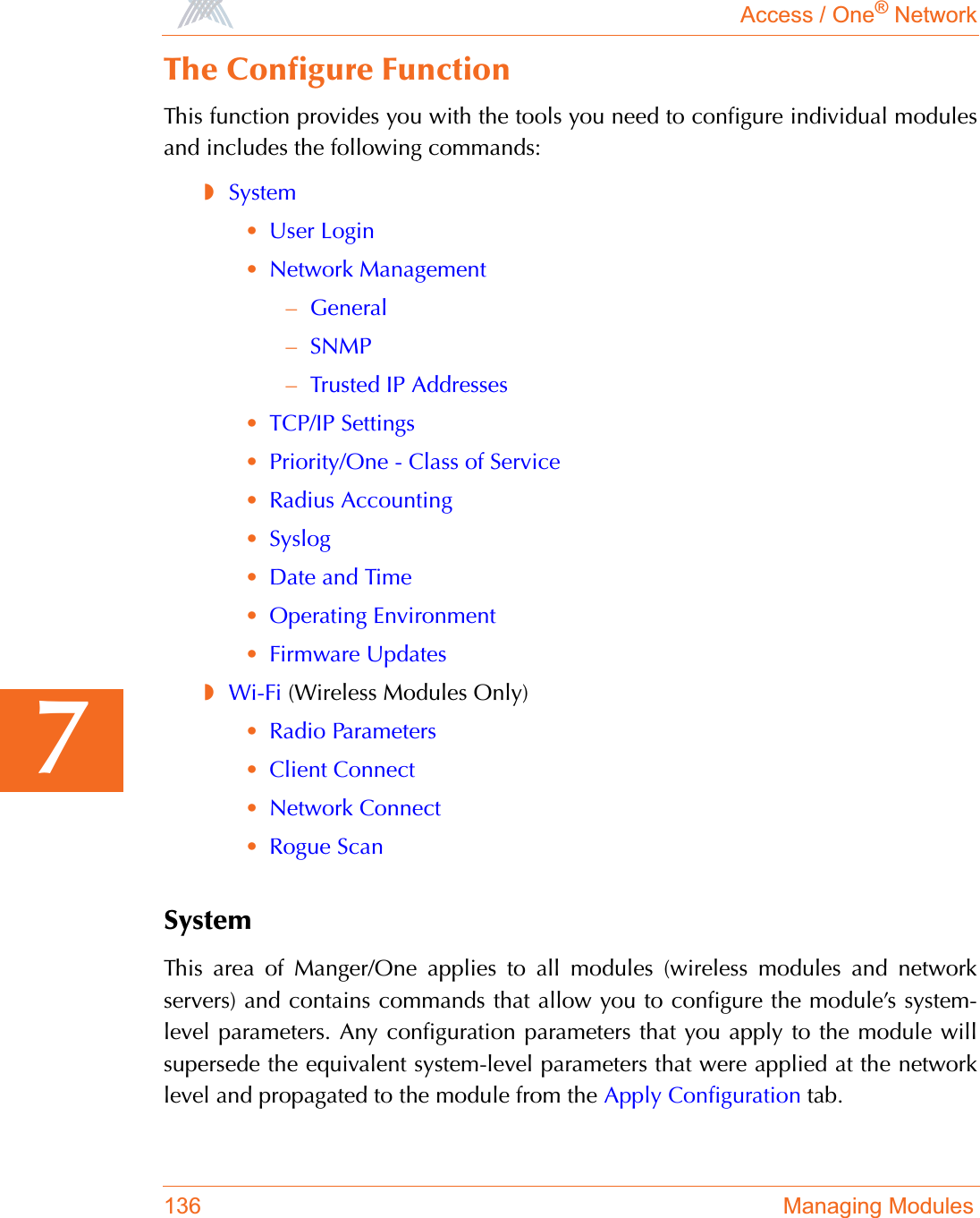 Access / One® Network136 Managing Modules7The Configure FunctionThis function provides you with the tools you need to configure individual modulesand includes the following commands:◗System•User Login•Network Management–General–SNMP–Trusted IP Addresses•TCP/IP Settings•Priority/One - Class of Service•Radius Accounting•Syslog•Date and Time•Operating Environment•Firmware Updates◗Wi-Fi (Wireless Modules Only)•Radio Parameters•Client Connect•Network Connect•Rogue ScanSystemThis area of Manger/One applies to all modules (wireless modules and networkservers) and contains commands that allow you to configure the module’s system-level parameters. Any configuration parameters that you apply to the module willsupersede the equivalent system-level parameters that were applied at the networklevel and propagated to the module from the Apply Configuration tab.