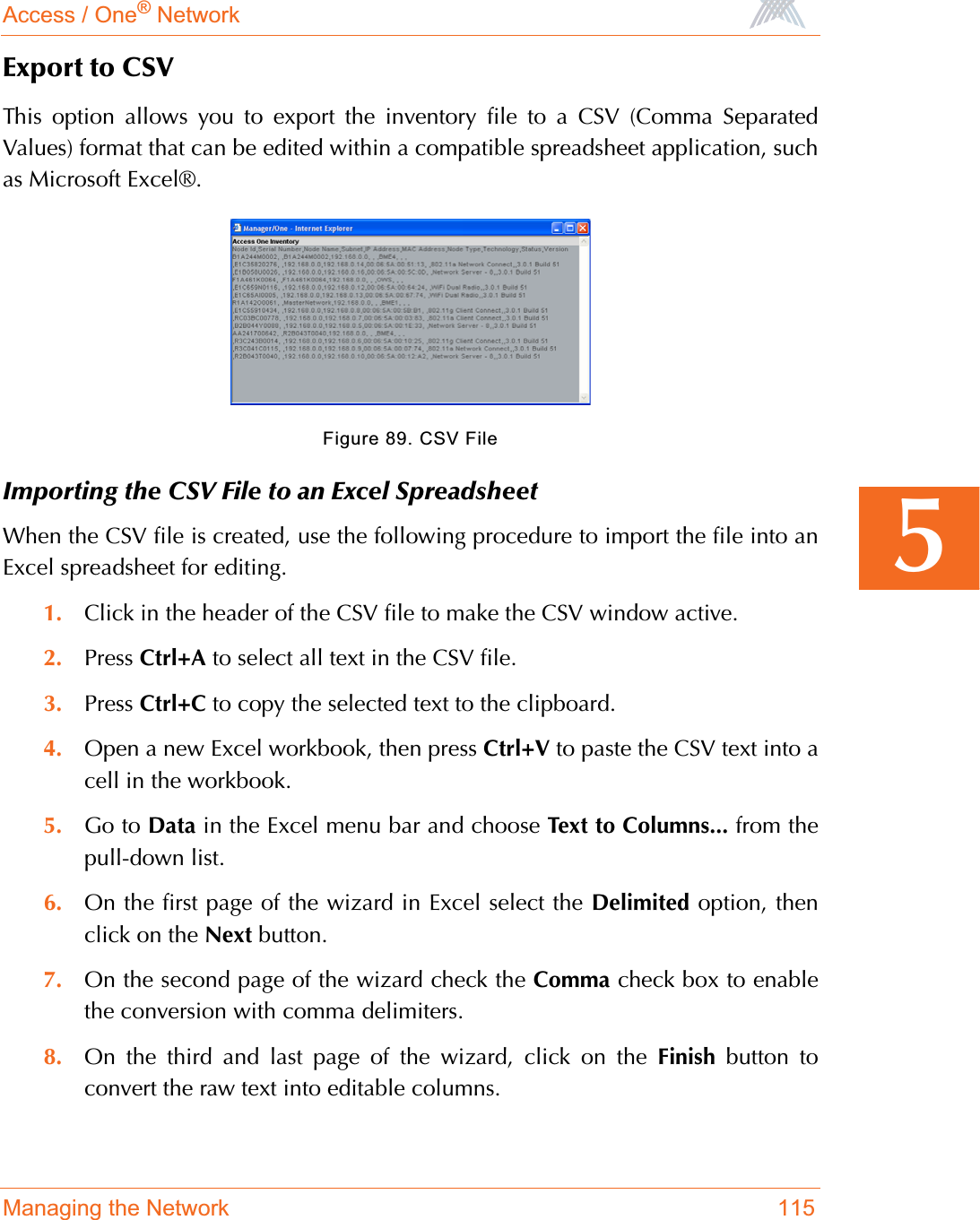 Access / One® NetworkManaging the Network 1155Export to CSVThis option allows you to export the inventory file to a CSV (Comma SeparatedValues) format that can be edited within a compatible spreadsheet application, suchas Microsoft Excel®.Figure 89. CSV FileImporting the CSV File to an Excel SpreadsheetWhen the CSV file is created, use the following procedure to import the file into anExcel spreadsheet for editing.1. Click in the header of the CSV file to make the CSV window active.2. Press Ctrl+A to select all text in the CSV file.3. Press Ctrl+C to copy the selected text to the clipboard.4. Open a new Excel workbook, then press Ctrl+V to paste the CSV text into acell in the workbook.5. Go to Data in the Excel menu bar and choose Text to Columns... from thepull-down list.6. On the first page of the wizard in Excel select the Delimited option, thenclick on the Next button.7. On the second page of the wizard check the Comma check box to enablethe conversion with comma delimiters.8. On the third and last page of the wizard, click on the Finish button toconvert the raw text into editable columns.