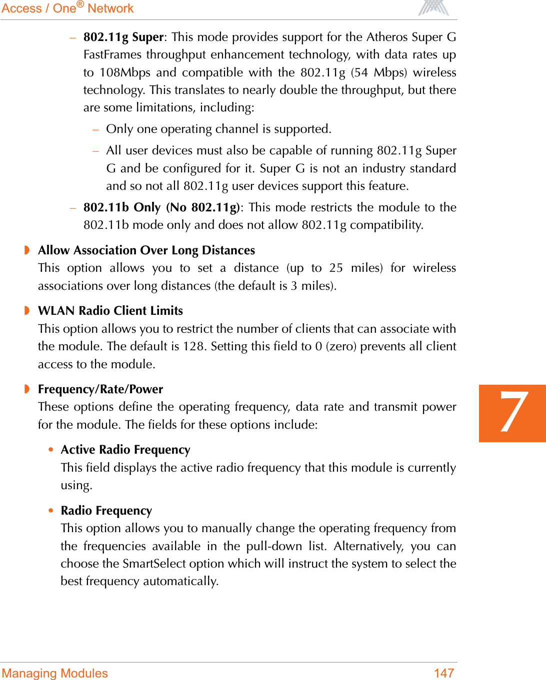 Access / One® NetworkManaging Modules 1477–802.11g Super: This mode provides support for the Atheros Super GFastFrames throughput enhancement technology, with data rates upto 108Mbps and compatible with the 802.11g (54 Mbps) wirelesstechnology. This translates to nearly double the throughput, but thereare some limitations, including:–Only one operating channel is supported.–All user devices must also be capable of running 802.11g SuperG and be configured for it. Super G is not an industry standardand so not all 802.11g user devices support this feature.–802.11b Only (No 802.11g): This mode restricts the module to the802.11b mode only and does not allow 802.11g compatibility.◗Allow Association Over Long DistancesThis option allows you to set a distance (up to 25 miles) for wirelessassociations over long distances (the default is 3 miles).◗WLAN Radio Client LimitsThis option allows you to restrict the number of clients that can associate withthe module. The default is 128. Setting this field to 0 (zero) prevents all clientaccess to the module.◗Frequency/Rate/PowerThese options define the operating frequency, data rate and transmit powerfor the module. The fields for these options include:•Active Radio FrequencyThis field displays the active radio frequency that this module is currentlyusing.•Radio FrequencyThis option allows you to manually change the operating frequency fromthe frequencies available in the pull-down list. Alternatively, you canchoose the SmartSelect option which will instruct the system to select thebest frequency automatically.