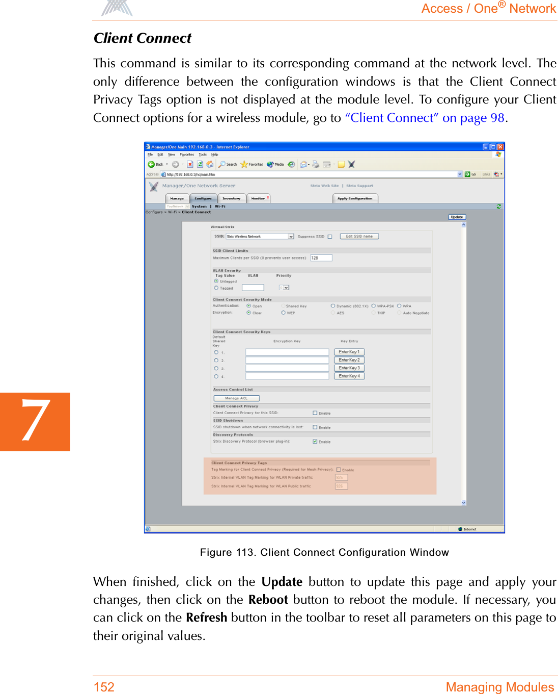 Access / One® Network152 Managing Modules7Client ConnectThis command is similar to its corresponding command at the network level. Theonly difference between the configuration windows is that the Client ConnectPrivacy Tags option is not displayed at the module level. To configure your ClientConnect options for a wireless module, go to “Client Connect” on page 98.Figure 113. Client Connect Configuration WindowWhen finished, click on the Update button to update this page and apply yourchanges, then click on the Reboot button to reboot the module. If necessary, youcan click on the Refresh button in the toolbar to reset all parameters on this page totheir original values.