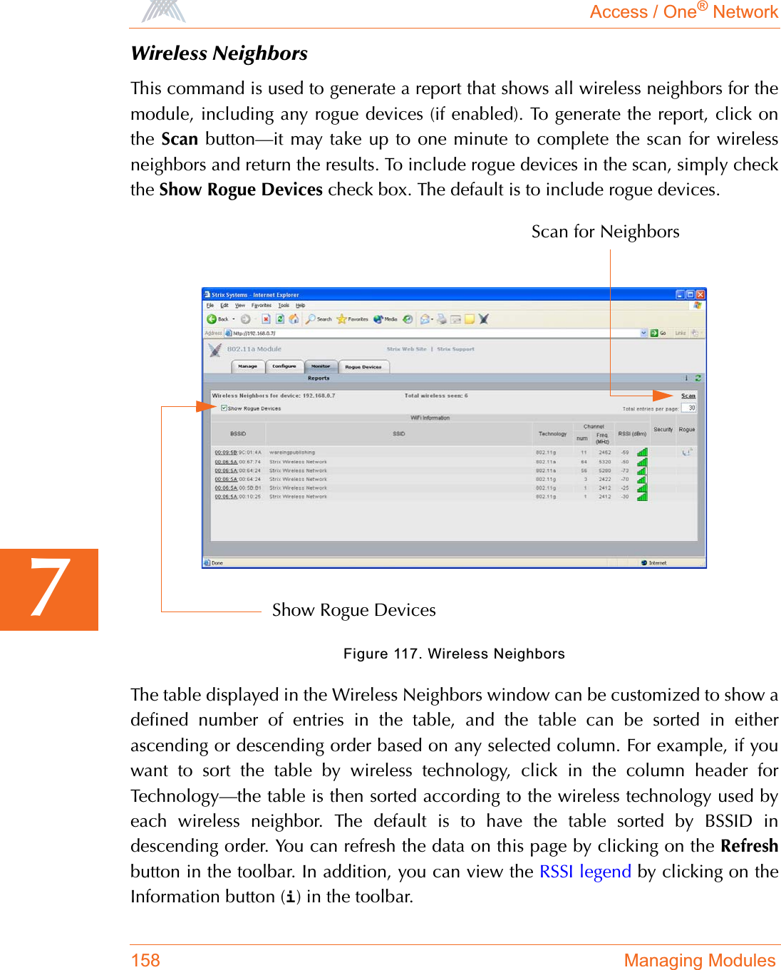 Access / One® Network158 Managing Modules7Wireless NeighborsThis command is used to generate a report that shows all wireless neighbors for themodule, including any rogue devices (if enabled). To generate the report, click onthe Scan button—it may take up to one minute to complete the scan for wirelessneighbors and return the results. To include rogue devices in the scan, simply checkthe Show Rogue Devices check box. The default is to include rogue devices.Figure 117. Wireless NeighborsThe table displayed in the Wireless Neighbors window can be customized to show adefined number of entries in the table, and the table can be sorted in eitherascending or descending order based on any selected column. For example, if youwant to sort the table by wireless technology, click in the column header forTechnology—the table is then sorted according to the wireless technology used byeach wireless neighbor. The default is to have the table sorted by BSSID indescending order. You can refresh the data on this page by clicking on the Refreshbutton in the toolbar. In addition, you can view the RSSI legend by clicking on theInformation button (i) in the toolbar.Scan for NeighborsShow Rogue Devices