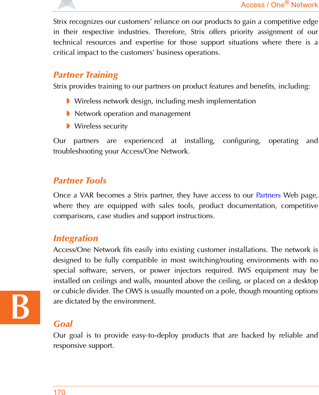Access / One® Network170BStrix recognizes our customers’ reliance on our products to gain a competitive edgein their respective industries. Therefore, Strix offers priority assignment of ourtechnical resources and expertise for those support situations where there is acritical impact to the customers’ business operations.Partner TrainingStrix provides training to our partners on product features and benefits, including:◗Wireless network design, including mesh implementation◗Network operation and management◗Wireless securityOur partners are experienced at installing, configuring, operating andtroubleshooting your Access/One Network.Partner ToolsOnce a VAR becomes a Strix partner, they have access to our Partners Web page,where they are equipped with sales tools, product documentation, competitivecomparisons, case studies and support instructions.IntegrationAccess/One Network fits easily into existing customer installations. The network isdesigned to be fully compatible in most switching/routing environments with nospecial software, servers, or power injectors required. IWS equipment may beinstalled on ceilings and walls, mounted above the ceiling, or placed on a desktopor cubicle divider. The OWS is usually mounted on a pole, though mounting optionsare dictated by the environment.GoalOur goal is to provide easy-to-deploy products that are backed by reliable andresponsive support.