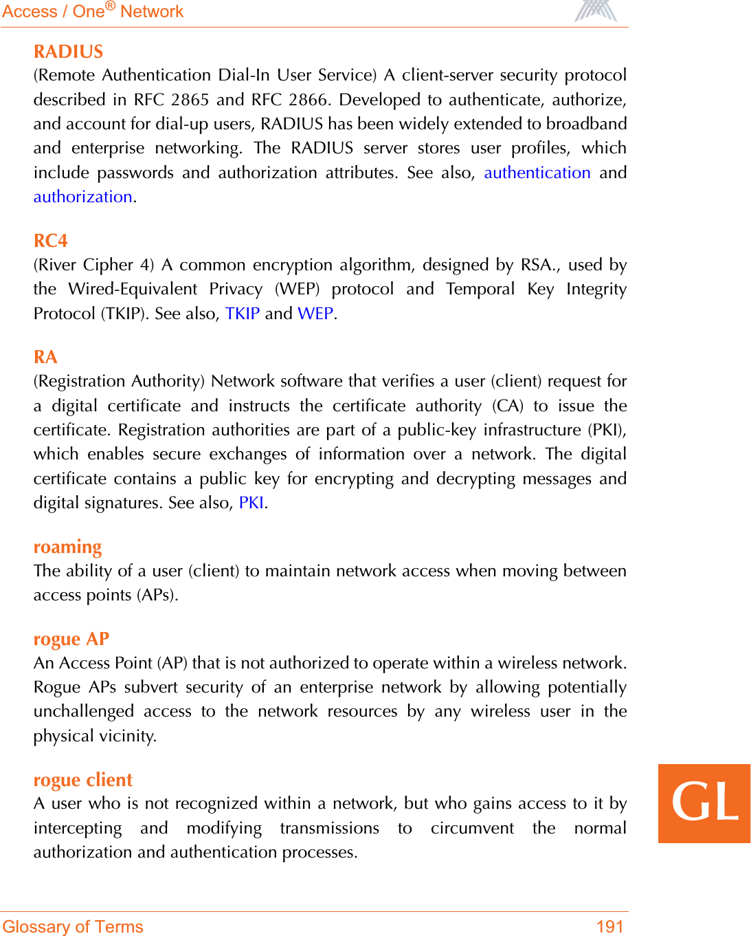 Access / One® NetworkGlossary of Terms 191GLRADIUS(Remote Authentication Dial-In User Service) A client-server security protocoldescribed in RFC 2865 and RFC 2866. Developed to authenticate, authorize,and account for dial-up users, RADIUS has been widely extended to broadbandand enterprise networking. The RADIUS server stores user profiles, whichinclude passwords and authorization attributes. See also, authentication andauthorization.RC4(River Cipher 4) A common encryption algorithm, designed by RSA., used bythe Wired-Equivalent Privacy (WEP) protocol and Temporal Key IntegrityProtocol (TKIP). See also, TKIP and WEP.RA(Registration Authority) Network software that verifies a user (client) request fora digital certificate and instructs the certificate authority (CA) to issue thecertificate. Registration authorities are part of a public-key infrastructure (PKI),which enables secure exchanges of information over a network. The digitalcertificate contains a public key for encrypting and decrypting messages anddigital signatures. See also, PKI.roamingThe ability of a user (client) to maintain network access when moving betweenaccess points (APs).rogue APAn Access Point (AP) that is not authorized to operate within a wireless network.Rogue APs subvert security of an enterprise network by allowing potentiallyunchallenged access to the network resources by any wireless user in thephysical vicinity.rogue clientA user who is not recognized within a network, but who gains access to it byintercepting and modifying transmissions to circumvent the normalauthorization and authentication processes.