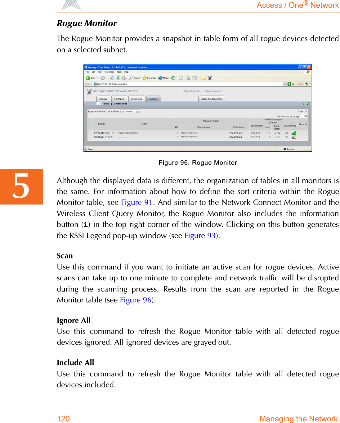 Access / One® Network120 Managing the Network5Rogue MonitorThe Rogue Monitor provides a snapshot in table form of all rogue devices detectedon a selected subnet.Figure 96. Rogue MonitorAlthough the displayed data is different, the organization of tables in all monitors isthe same. For information about how to define the sort criteria within the RogueMonitor table, see Figure 91. And similar to the Network Connect Monitor and theWireless Client Query Monitor, the Rogue Monitor also includes the informationbutton (i) in the top right corner of the window. Clicking on this button generatesthe RSSI Legend pop-up window (see Figure 93).ScanUse this command if you want to initiate an active scan for rogue devices. Activescans can take up to one minute to complete and network traffic will be disruptedduring the scanning process. Results from the scan are reported in the RogueMonitor table (see Figure 96).Ignore AllUse this command to refresh the Rogue Monitor table with all detected roguedevices ignored. All ignored devices are grayed out.Include AllUse this command to refresh the Rogue Monitor table with all detected roguedevices included.