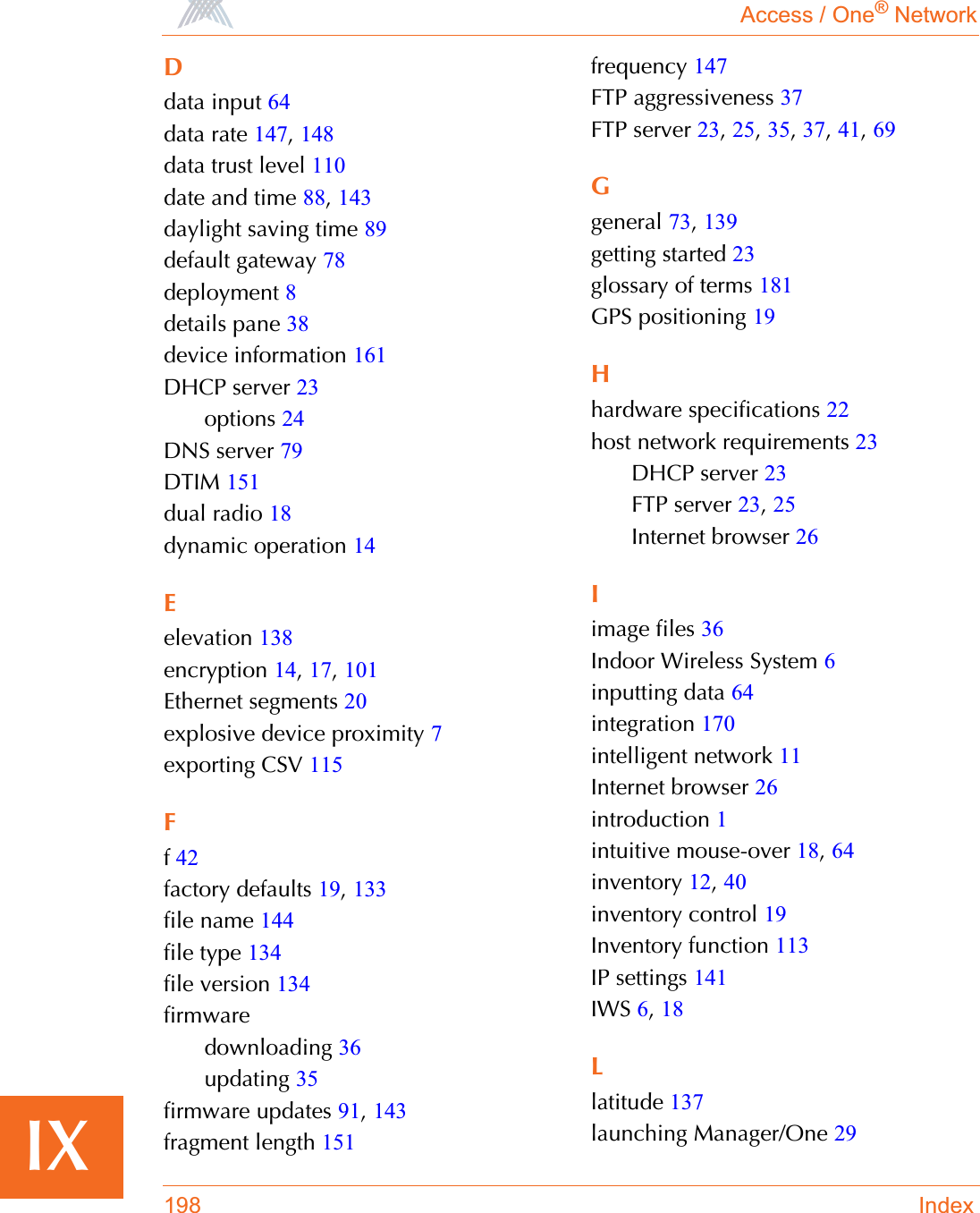 Access / One® Network198 IndexIXDdata input 64data rate 147,148data trust level 110date and time 88,143daylight saving time 89default gateway 78deployment 8details pane 38device information 161DHCP server 23options 24DNS server 79DTIM 151dual radio 18dynamic operation 14Eelevation 138encryption 14,17,101Ethernet segments 20explosive device proximity 7exporting CSV 115Ff42factory defaults 19,133file name 144file type 134file version 134firmwaredownloading 36updating 35firmware updates 91,143fragment length 151frequency 147FTP aggressiveness 37FTP server 23,25,35,37,41,69Ggeneral 73,139getting started 23glossary of terms 181GPS positioning 19Hhardware specifications 22host network requirements 23DHCP server 23FTP server 23,25Internet browser 26Iimage files 36Indoor Wireless System 6inputting data 64integration 170intelligent network 11Internet browser 26introduction 1intuitive mouse-over 18,64inventory 12,40inventory control 19Inventory function 113IP settings 141IWS 6,18Llatitude 137launching Manager/One 29