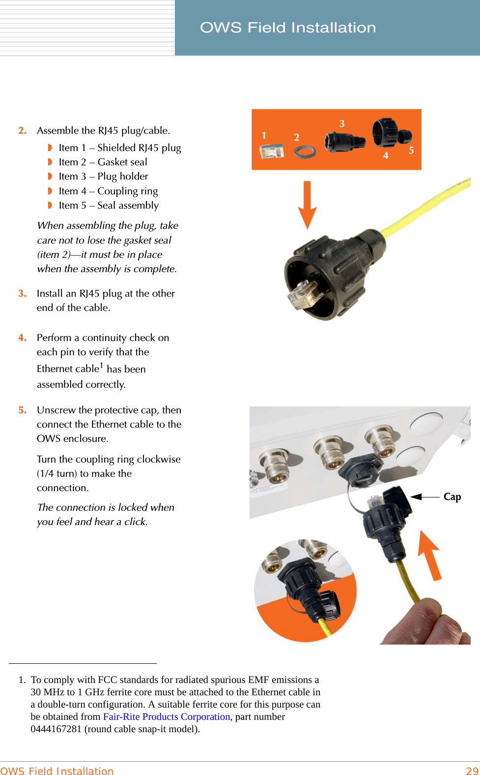 OWS Field Installation 29     OWS Field Installation4. Perform a continuity check on each pin to verify that the Ethernet cable1 has been assembled correctly.2. Assemble the RJ45 plug/cable.◗Item 1 – Shielded RJ45 plug◗Item 2 – Gasket seal◗Item 3 – Plug holder◗Item 4 – Coupling ring◗Item 5 – Seal assemblyWhen assembling the plug, take care not to lose the gasket seal (item 2)—it must be in place when the assembly is complete.3. Install an RJ45 plug at the other end of the cable.1. To comply with FCC standards for radiated spurious EMF emissions a 30 MHz to 1 GHz ferrite core must be attached to the Ethernet cable in a double-turn configuration. A suitable ferrite core for this purpose can be obtained from Fair-Rite Products Corporation, part number 0444167281 (round cable snap-it model).5. Unscrew the protective cap, then connect the Ethernet cable to the OWS enclosure.Turn the coupling ring clockwise (1/4 turn) to make the connection.The connection is locked when you feel and hear a click.12345Cap