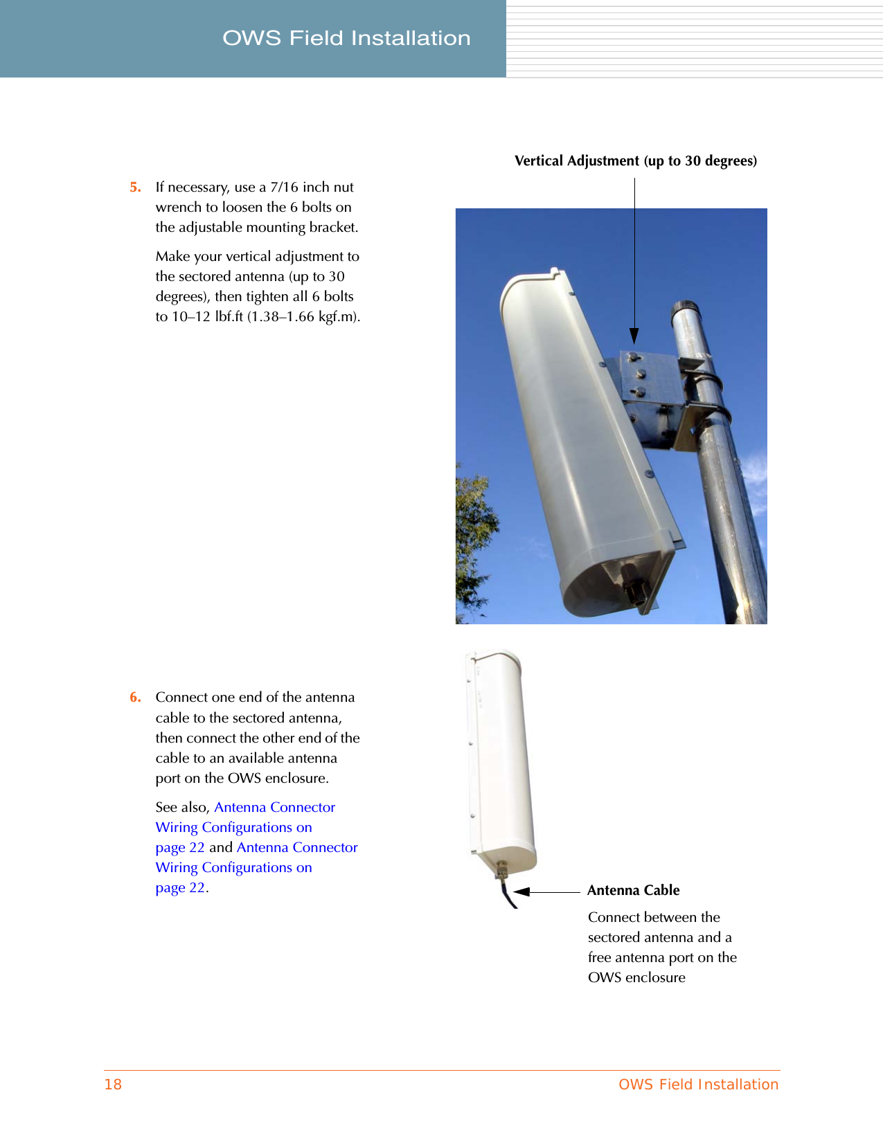 18 OWS Field InstallationOWS Field Installation     5. If necessary, use a 7/16 inch nut wrench to loosen the 6 bolts on the adjustable mounting bracket.Make your vertical adjustment to the sectored antenna (up to 30 degrees), then tighten all 6 bolts to 10–12 lbf.ft (1.38–1.66 kgf.m).6. Connect one end of the antenna cable to the sectored antenna, then connect the other end of the cable to an available antenna port on the OWS enclosure.See also, Antenna Connector Wiring Configurations on page 22 and Antenna Connector Wiring Configurations on page 22.Vertical Adjustment (up to 30 degrees)Antenna CableConnect between the sectored antenna and a free antenna port on the OWS enclosure