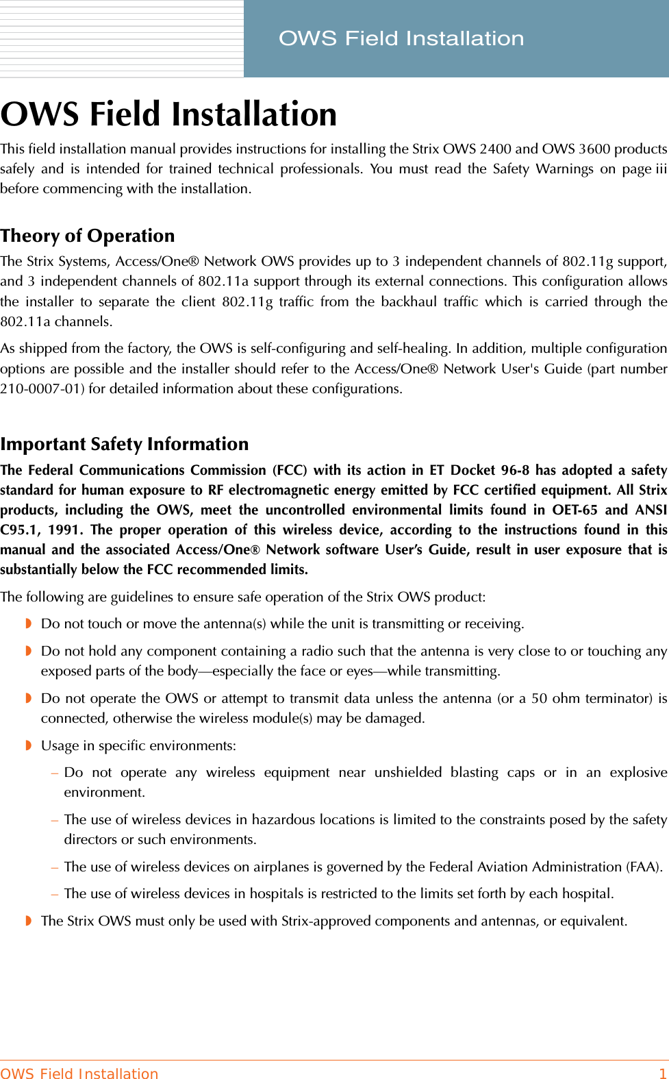 OWS Field Installation 1     OWS Field InstallationOWS Field InstallationThis field installation manual provides instructions for installing the Strix OWS 2400 and OWS 3600 productssafely and is intended for trained technical professionals. You must read the Safety Warnings on page iiibefore commencing with the installation.Theory of OperationThe Strix Systems, Access/One® Network OWS provides up to 3 independent channels of 802.11g support,and 3 independent channels of 802.11a support through its external connections. This configuration allowsthe installer to separate the client 802.11g traffic from the backhaul traffic which is carried through the802.11a channels.As shipped from the factory, the OWS is self-configuring and self-healing. In addition, multiple configurationoptions are possible and the installer should refer to the Access/One® Network User&apos;s Guide (part number210-0007-01) for detailed information about these configurations.Important Safety InformationThe Federal Communications Commission (FCC) with its action in ET Docket 96-8 has adopted a safetystandard for human exposure to RF electromagnetic energy emitted by FCC certified equipment. All Strixproducts, including the OWS, meet the uncontrolled environmental limits found in OET-65 and ANSIC95.1, 1991. The proper operation of this wireless device, according to the instructions found in thismanual and the associated Access/One® Network software User’s Guide, result in user exposure that issubstantially below the FCC recommended limits.The following are guidelines to ensure safe operation of the Strix OWS product:◗Do not touch or move the antenna(s) while the unit is transmitting or receiving.◗Do not hold any component containing a radio such that the antenna is very close to or touching anyexposed parts of the body—especially the face or eyes—while transmitting.◗Do not operate the OWS or attempt to transmit data unless the antenna (or a 50 ohm terminator) isconnected, otherwise the wireless module(s) may be damaged.◗Usage in specific environments:–Do not operate any wireless equipment near unshielded blasting caps or in an explosiveenvironment.–The use of wireless devices in hazardous locations is limited to the constraints posed by the safetydirectors or such environments.–The use of wireless devices on airplanes is governed by the Federal Aviation Administration (FAA).–The use of wireless devices in hospitals is restricted to the limits set forth by each hospital.◗The Strix OWS must only be used with Strix-approved components and antennas, or equivalent.