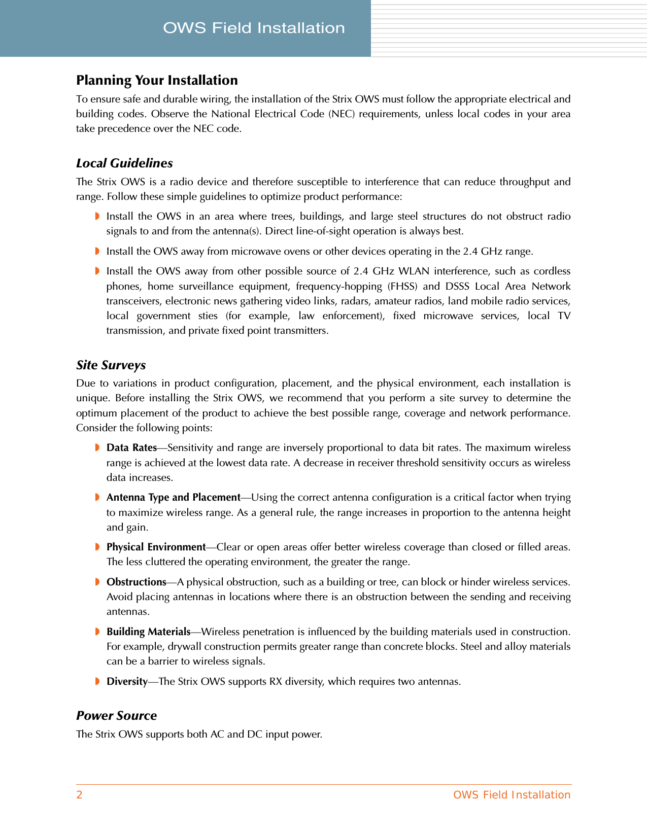 2OWS Field InstallationOWS Field Installation     Planning Your InstallationTo ensure safe and durable wiring, the installation of the Strix OWS must follow the appropriate electrical andbuilding codes. Observe the National Electrical Code (NEC) requirements, unless local codes in your areatake precedence over the NEC code.Local GuidelinesThe Strix OWS is a radio device and therefore susceptible to interference that can reduce throughput andrange. Follow these simple guidelines to optimize product performance:◗Install the OWS in an area where trees, buildings, and large steel structures do not obstruct radiosignals to and from the antenna(s). Direct line-of-sight operation is always best.◗Install the OWS away from microwave ovens or other devices operating in the 2.4 GHz range.◗Install the OWS away from other possible source of 2.4 GHz WLAN interference, such as cordlessphones, home surveillance equipment, frequency-hopping (FHSS) and DSSS Local Area Networktransceivers, electronic news gathering video links, radars, amateur radios, land mobile radio services,local government sties (for example, law enforcement), fixed microwave services, local TVtransmission, and private fixed point transmitters.Site SurveysDue to variations in product configuration, placement, and the physical environment, each installation isunique. Before installing the Strix OWS, we recommend that you perform a site survey to determine theoptimum placement of the product to achieve the best possible range, coverage and network performance.Consider the following points:◗Data Rates—Sensitivity and range are inversely proportional to data bit rates. The maximum wirelessrange is achieved at the lowest data rate. A decrease in receiver threshold sensitivity occurs as wirelessdata increases.◗Antenna Type and Placement—Using the correct antenna configuration is a critical factor when tryingto maximize wireless range. As a general rule, the range increases in proportion to the antenna heightand gain.◗Physical Environment—Clear or open areas offer better wireless coverage than closed or filled areas.The less cluttered the operating environment, the greater the range.◗Obstructions—A physical obstruction, such as a building or tree, can block or hinder wireless services.Avoid placing antennas in locations where there is an obstruction between the sending and receivingantennas.◗Building Materials—Wireless penetration is influenced by the building materials used in construction.For example, drywall construction permits greater range than concrete blocks. Steel and alloy materialscan be a barrier to wireless signals.◗Diversity—The Strix OWS supports RX diversity, which requires two antennas.Power SourceThe Strix OWS supports both AC and DC input power.