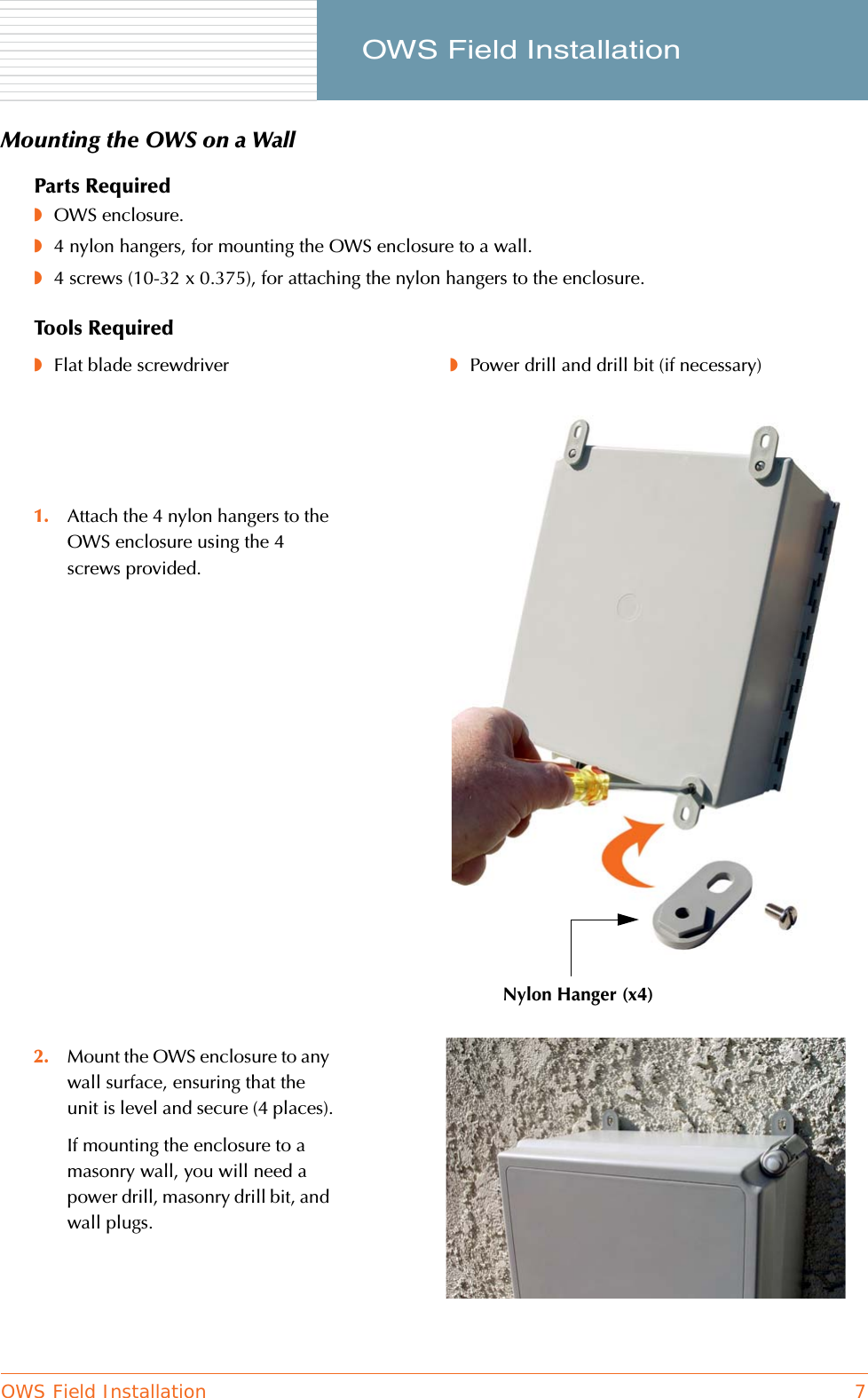 OWS Field Installation 7     OWS Field InstallationMounting the OWS on a WallParts Required◗OWS enclosure.◗4 nylon hangers, for mounting the OWS enclosure to a wall.◗4 screws (10-32 x 0.375), for attaching the nylon hangers to the enclosure.Tools Required◗Flat blade screwdriver ◗Power drill and drill bit (if necessary)1. Attach the 4 nylon hangers to the OWS enclosure using the 4 screws provided.2. Mount the OWS enclosure to any wall surface, ensuring that the unit is level and secure (4 places).If mounting the enclosure to a masonry wall, you will need a power drill, masonry drill bit, and wall plugs.Nylon Hanger (x4)