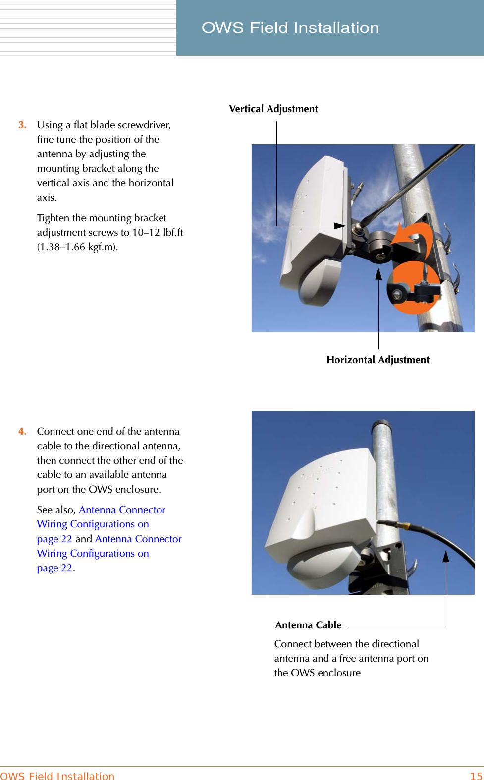 OWS Field Installation 15     OWS Field Installation3. Using a flat blade screwdriver, fine tune the position of the antenna by adjusting the mounting bracket along the vertical axis and the horizontal axis.Tighten the mounting bracket adjustment screws to 10–12 lbf.ft (1.38–1.66 kgf.m).4. Connect one end of the antenna cable to the directional antenna, then connect the other end of the cable to an available antenna port on the OWS enclosure.See also, Antenna Connector Wiring Configurations on page 22 and Antenna Connector Wiring Configurations on page 22.Vertical AdjustmentHorizontal AdjustmentAntenna CableConnect between the directional antenna and a free antenna port on the OWS enclosure