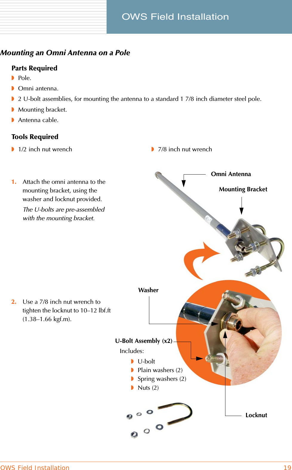 OWS Field Installation 19     OWS Field InstallationMounting an Omni Antenna on a PoleParts Required◗Pole.◗Omni antenna.◗2 U-bolt assemblies, for mounting the antenna to a standard 1 7/8 inch diameter steel pole.◗Mounting bracket.◗Antenna cable.Tools Required◗1/2 inch nut wrench ◗7/8 inch nut wrench1. Attach the omni antenna to the mounting bracket, using the washer and locknut provided.The U-bolts are pre-assembled with the mounting bracket.2. Use a 7/8 inch nut wrench to tighten the locknut to 10–12 lbf.ft (1.38–1.66 kgf.m).U-Bolt Assembly (x2)Omni AntennaMounting BracketIncludes:◗U-bolt◗Plain washers (2)◗Spring washers (2)◗Nuts (2)LocknutWasher