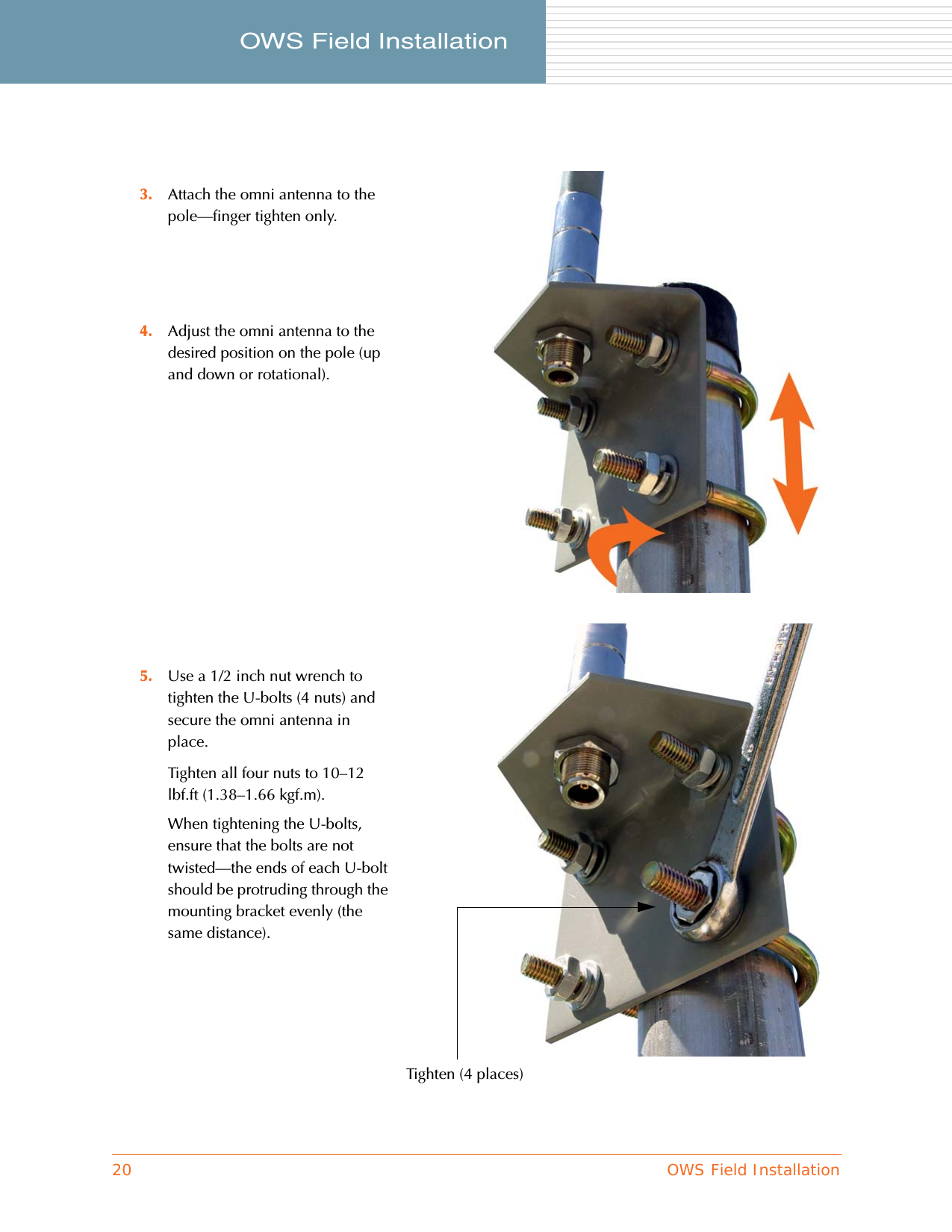 20 OWS Field InstallationOWS Field Installation     3. Attach the omni antenna to the pole—finger tighten only.4. Adjust the omni antenna to the desired position on the pole (up and down or rotational).5. Use a 1/2 inch nut wrench to tighten the U-bolts (4 nuts) and secure the omni antenna in place.Tighten all four nuts to 10–12 lbf.ft (1.38–1.66 kgf.m).When tightening the U-bolts, ensure that the bolts are not twisted—the ends of each U-bolt should be protruding through the mounting bracket evenly (the same distance).Tighten (4 places)