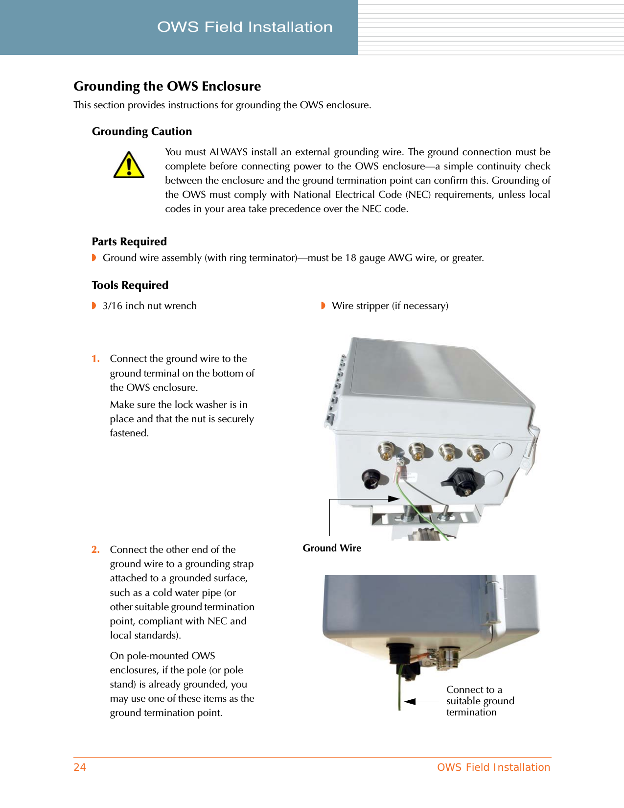 24 OWS Field InstallationOWS Field Installation     Grounding the OWS EnclosureThis section provides instructions for grounding the OWS enclosure.Grounding CautionParts Required◗Ground wire assembly (with ring terminator)—must be 18 gauge AWG wire, or greater.Tools RequiredYou must ALWAYS install an external grounding wire. The ground connection must becomplete before connecting power to the OWS enclosure—a simple continuity checkbetween the enclosure and the ground termination point can confirm this. Grounding ofthe OWS must comply with National Electrical Code (NEC) requirements, unless localcodes in your area take precedence over the NEC code.◗3/16 inch nut wrench ◗Wire stripper (if necessary)1. Connect the ground wire to the ground terminal on the bottom of the OWS enclosure.Make sure the lock washer is in place and that the nut is securely fastened.2. Connect the other end of the ground wire to a grounding strap attached to a grounded surface, such as a cold water pipe (or other suitable ground termination point, compliant with NEC and local standards).On pole-mounted OWS enclosures, if the pole (or pole stand) is already grounded, you may use one of these items as the ground termination point.Ground WireConnect to a suitable ground termination