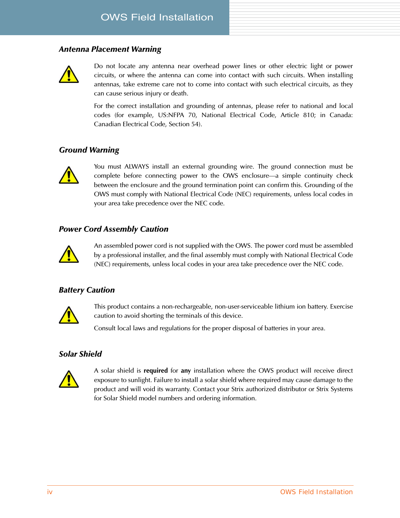 iv OWS Field InstallationOWS Field Installation     Antenna Placement WarningGround WarningPower Cord Assembly CautionBattery CautionSolar ShieldDo not locate any antenna near overhead power lines or other electric light or powercircuits, or where the antenna can come into contact with such circuits. When installingantennas, take extreme care not to come into contact with such electrical circuits, as theycan cause serious injury or death.For the correct installation and grounding of antennas, please refer to national and localcodes (for example, US:NFPA 70, National Electrical Code, Article 810; in Canada:Canadian Electrical Code, Section 54).You must ALWAYS install an external grounding wire. The ground connection must becomplete before connecting power to the OWS enclosure—a simple continuity checkbetween the enclosure and the ground termination point can confirm this. Grounding of theOWS must comply with National Electrical Code (NEC) requirements, unless local codes inyour area take precedence over the NEC code.An assembled power cord is not supplied with the OWS. The power cord must be assembledby a professional installer, and the final assembly must comply with National Electrical Code(NEC) requirements, unless local codes in your area take precedence over the NEC code.This product contains a non-rechargeable, non-user-serviceable lithium ion battery. Exercisecaution to avoid shorting the terminals of this device.Consult local laws and regulations for the proper disposal of batteries in your area.A solar shield is required for any installation where the OWS product will receive directexposure to sunlight. Failure to install a solar shield where required may cause damage to theproduct and will void its warranty. Contact your Strix authorized distributor or Strix Systemsfor Solar Shield model numbers and ordering information.