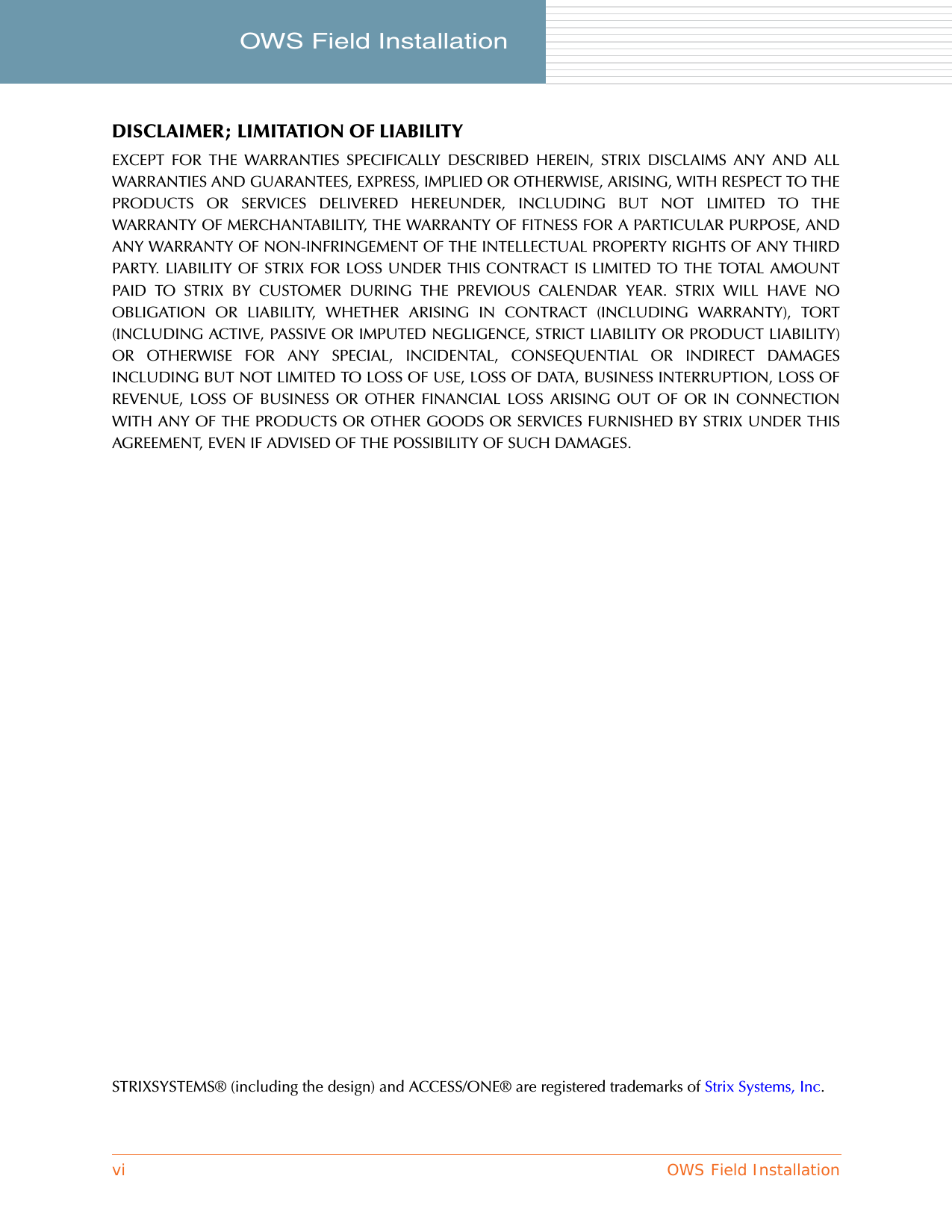 vi OWS Field InstallationOWS Field Installation     DISCLAIMER; LIMITATION OF LIABILITYEXCEPT FOR THE WARRANTIES SPECIFICALLY DESCRIBED HEREIN, STRIX DISCLAIMS ANY AND ALLWARRANTIES AND GUARANTEES, EXPRESS, IMPLIED OR OTHERWISE, ARISING, WITH RESPECT TO THEPRODUCTS OR SERVICES DELIVERED HEREUNDER, INCLUDING BUT NOT LIMITED TO THEWARRANTY OF MERCHANTABILITY, THE WARRANTY OF FITNESS FOR A PARTICULAR PURPOSE, ANDANY WARRANTY OF NON-INFRINGEMENT OF THE INTELLECTUAL PROPERTY RIGHTS OF ANY THIRDPARTY. LIABILITY OF STRIX FOR LOSS UNDER THIS CONTRACT IS LIMITED TO THE TOTAL AMOUNTPAID TO STRIX BY CUSTOMER DURING THE PREVIOUS CALENDAR YEAR. STRIX WILL HAVE NOOBLIGATION OR LIABILITY, WHETHER ARISING IN CONTRACT (INCLUDING WARRANTY), TORT(INCLUDING ACTIVE, PASSIVE OR IMPUTED NEGLIGENCE, STRICT LIABILITY OR PRODUCT LIABILITY)OR OTHERWISE FOR ANY SPECIAL, INCIDENTAL, CONSEQUENTIAL OR INDIRECT DAMAGESINCLUDING BUT NOT LIMITED TO LOSS OF USE, LOSS OF DATA, BUSINESS INTERRUPTION, LOSS OFREVENUE, LOSS OF BUSINESS OR OTHER FINANCIAL LOSS ARISING OUT OF OR IN CONNECTIONWITH ANY OF THE PRODUCTS OR OTHER GOODS OR SERVICES FURNISHED BY STRIX UNDER THISAGREEMENT, EVEN IF ADVISED OF THE POSSIBILITY OF SUCH DAMAGES.STRIXSYSTEMS® (including the design) and ACCESS/ONE® are registered trademarks of Strix Systems, Inc.