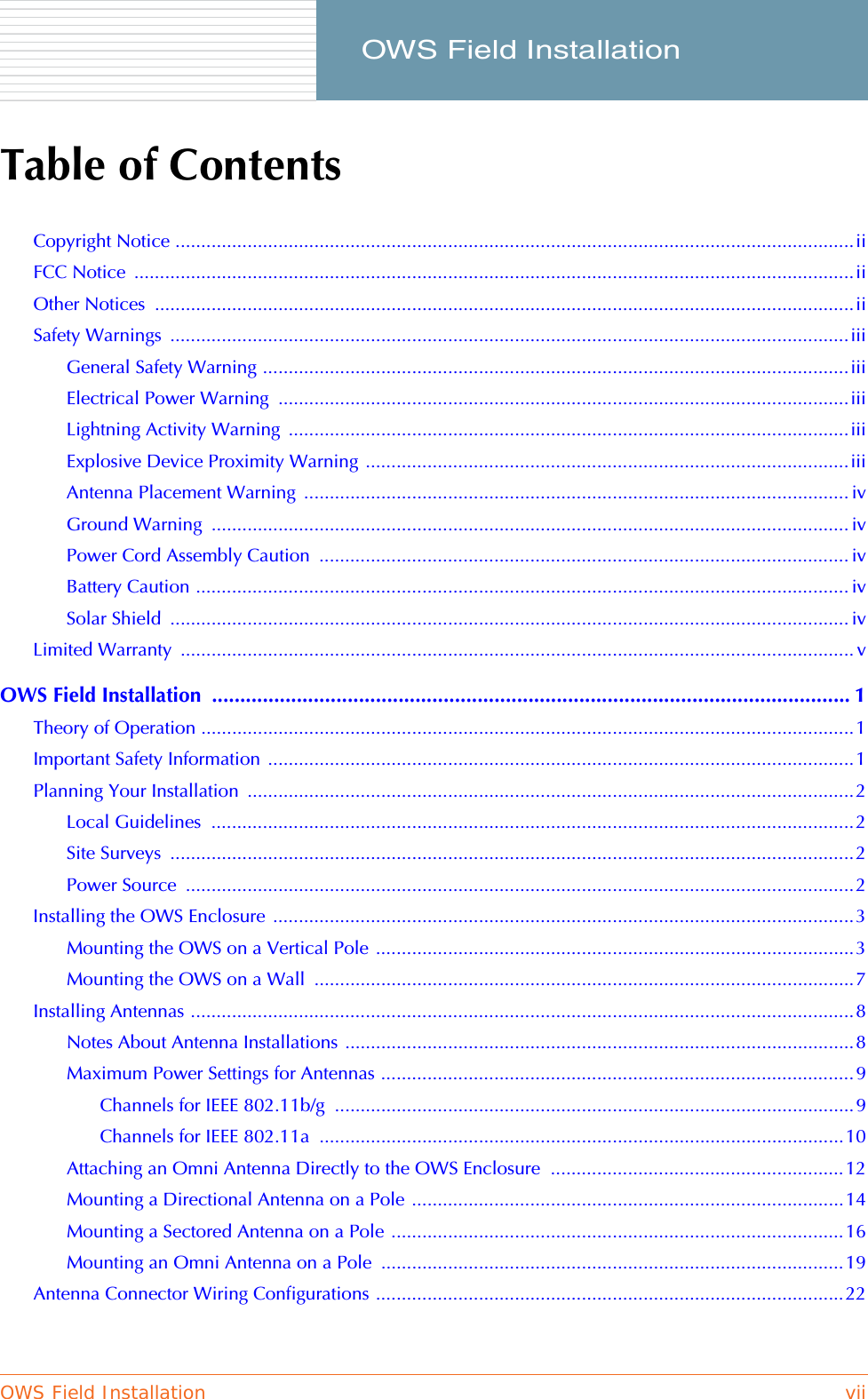 OWS Field Installation vii     OWS Field InstallationTable of ContentsCopyright Notice ....................................................................................................................................iiFCC Notice  ............................................................................................................................................iiOther Notices  ........................................................................................................................................iiSafety Warnings  ....................................................................................................................................iiiGeneral Safety Warning ..................................................................................................................iiiElectrical Power Warning  ...............................................................................................................iiiLightning Activity Warning  .............................................................................................................iiiExplosive Device Proximity Warning ..............................................................................................iiiAntenna Placement Warning  .......................................................................................................... ivGround Warning  ............................................................................................................................ ivPower Cord Assembly Caution  ....................................................................................................... ivBattery Caution ............................................................................................................................... ivSolar Shield  .................................................................................................................................... ivLimited Warranty  ................................................................................................................................... vOWS Field Installation  ................................................................................................................. 1Theory of Operation ...............................................................................................................................1Important Safety Information  ..................................................................................................................1Planning Your Installation  ......................................................................................................................2Local Guidelines  .............................................................................................................................2Site Surveys  .....................................................................................................................................2Power Source  ..................................................................................................................................2Installing the OWS Enclosure .................................................................................................................3Mounting the OWS on a Vertical Pole .............................................................................................3Mounting the OWS on a Wall  .........................................................................................................7Installing Antennas .................................................................................................................................8Notes About Antenna Installations ...................................................................................................8Maximum Power Settings for Antennas ............................................................................................9Channels for IEEE 802.11b/g  .....................................................................................................9Channels for IEEE 802.11a  ......................................................................................................10Attaching an Omni Antenna Directly to the OWS Enclosure  .........................................................12Mounting a Directional Antenna on a Pole ....................................................................................14Mounting a Sectored Antenna on a Pole ........................................................................................16Mounting an Omni Antenna on a Pole  ..........................................................................................19Antenna Connector Wiring Configurations ...........................................................................................22