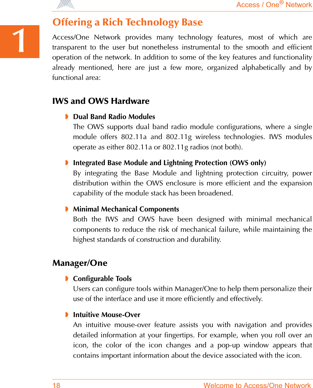 Access / One® Network18 Welcome to Access/One Network1Offering a Rich Technology BaseAccess/One Network provides many technology features, most of which aretransparent to the user but nonetheless instrumental to the smooth and efficientoperation of the network. In addition to some of the key features and functionalityalready mentioned, here are just a few more, organized alphabetically and byfunctional area:IWS and OWS Hardware◗Dual Band Radio ModulesThe OWS supports dual band radio module configurations, where a singlemodule offers 802.11a and 802.11g wireless technologies. IWS modulesoperate as either 802.11a or 802.11g radios (not both).◗Integrated Base Module and Lightning Protection (OWS only)By integrating the Base Module and lightning protection circuitry, powerdistribution within the OWS enclosure is more efficient and the expansioncapability of the module stack has been broadened.◗Minimal Mechanical ComponentsBoth the IWS and OWS have been designed with minimal mechanicalcomponents to reduce the risk of mechanical failure, while maintaining thehighest standards of construction and durability.Manager/One◗Configurable ToolsUsers can configure tools within Manager/One to help them personalize theiruse of the interface and use it more efficiently and effectively.◗Intuitive Mouse-OverAn intuitive mouse-over feature assists you with navigation and providesdetailed information at your fingertips. For example, when you roll over anicon, the color of the icon changes and a pop-up window appears thatcontains important information about the device associated with the icon.