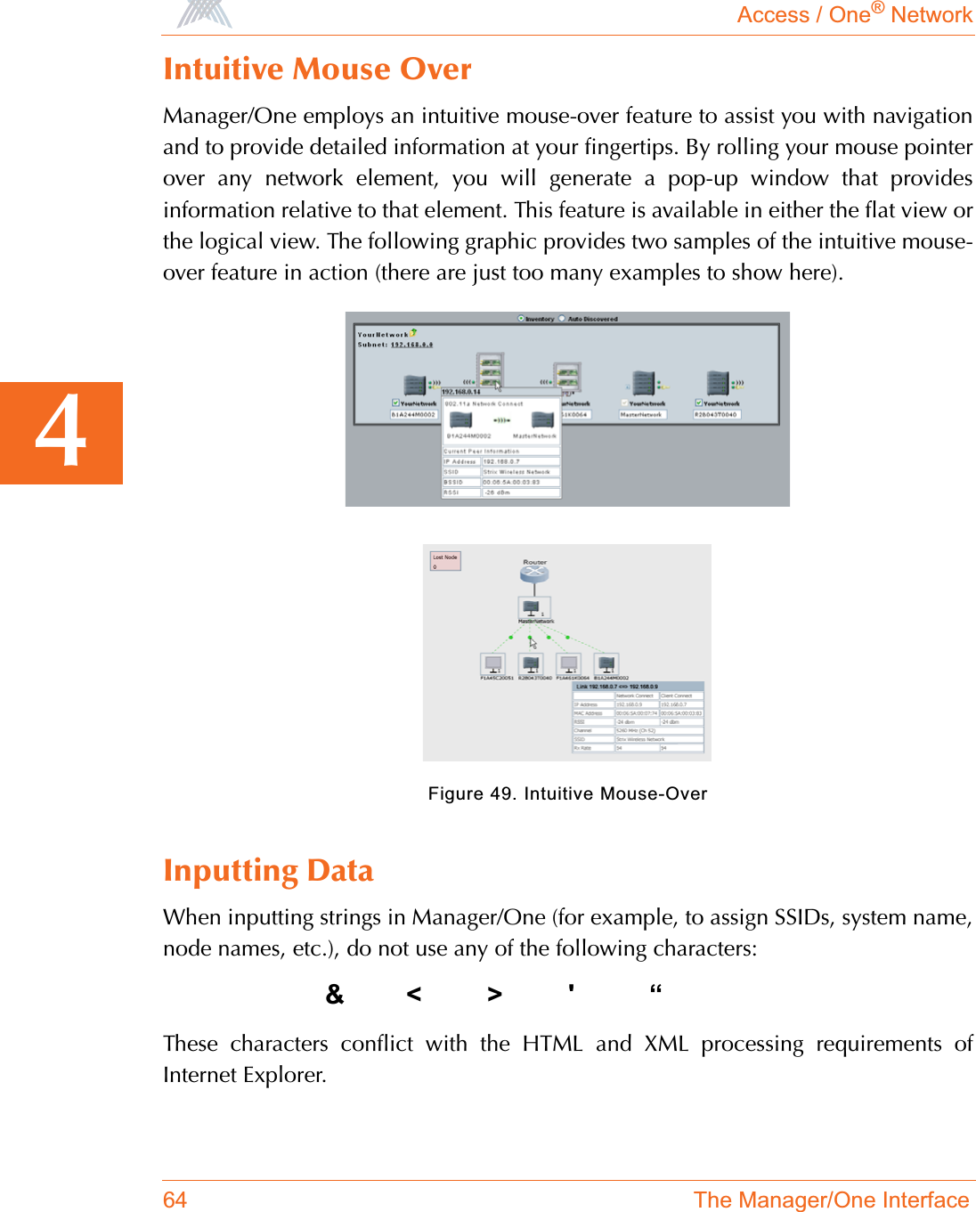 Access / One® Network64 The Manager/One Interface4Intuitive Mouse OverManager/One employs an intuitive mouse-over feature to assist you with navigationand to provide detailed information at your fingertips. By rolling your mouse pointerover any network element, you will generate a pop-up window that providesinformation relative to that element. This feature is available in either the flat view orthe logical view. The following graphic provides two samples of the intuitive mouse-over feature in action (there are just too many examples to show here).Figure 49. Intuitive Mouse-OverInputting DataWhen inputting strings in Manager/One (for example, to assign SSIDs, system name,node names, etc.), do not use any of the following characters:&amp;&lt;&gt;&apos; “These characters conflict with the HTML and XML processing requirements ofInternet Explorer.