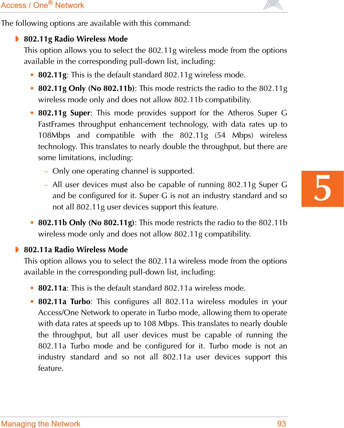 Access / One® NetworkManaging the Network 935The following options are available with this command:◗802.11g Radio Wireless ModeThis option allows you to select the 802.11g wireless mode from the optionsavailable in the corresponding pull-down list, including:•802.11g: This is the default standard 802.11g wireless mode.•802.11g Only (No 802.11b): This mode restricts the radio to the 802.11gwireless mode only and does not allow 802.11b compatibility.•802.11g Super: This mode provides support for the Atheros Super GFastFrames throughput enhancement technology, with data rates up to108Mbps and compatible with the 802.11g (54 Mbps) wirelesstechnology. This translates to nearly double the throughput, but there aresome limitations, including:–Only one operating channel is supported.–All user devices must also be capable of running 802.11g Super Gand be configured for it. Super G is not an industry standard and sonot all 802.11g user devices support this feature.•802.11b Only (No 802.11g): This mode restricts the radio to the 802.11bwireless mode only and does not allow 802.11g compatibility.◗802.11a Radio Wireless ModeThis option allows you to select the 802.11a wireless mode from the optionsavailable in the corresponding pull-down list, including:•802.11a: This is the default standard 802.11a wireless mode.•802.11a Turbo: This configures all 802.11a wireless modules in yourAccess/One Network to operate in Turbo mode, allowing them to operatewith data rates at speeds up to 108 Mbps. This translates to nearly doublethe throughput, but all user devices must be capable of running the802.11a Turbo mode and be configured for it. Turbo mode is not anindustry standard and so not all 802.11a user devices support thisfeature.