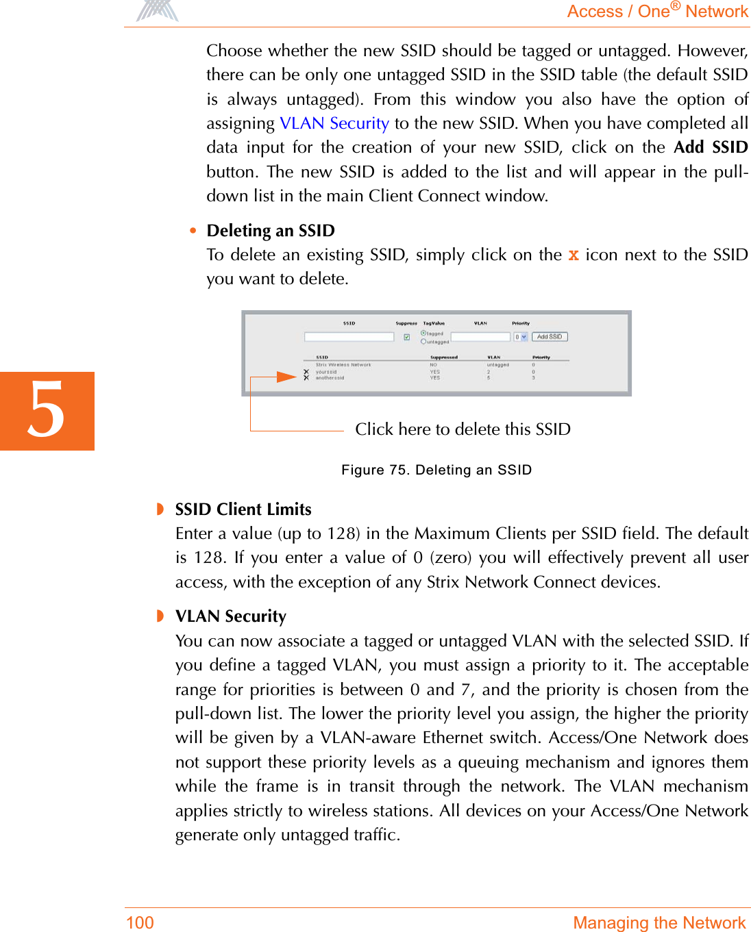 Access / One® Network100 Managing the Network5Choose whether the new SSID should be tagged or untagged. However,there can be only one untagged SSID in the SSID table (the default SSIDis always untagged). From this window you also have the option ofassigning VLAN Security to the new SSID. When you have completed alldata input for the creation of your new SSID, click on the Add SSIDbutton. The new SSID is added to the list and will appear in the pull-down list in the main Client Connect window.•Deleting an SSIDTo delete an existing SSID, simply click on the X icon next to the SSIDyou want to delete.Figure 75. Deleting an SSID◗SSID Client LimitsEnter a value (up to 128) in the Maximum Clients per SSID field. The defaultis 128. If you enter a value of 0 (zero) you will effectively prevent all useraccess, with the exception of any Strix Network Connect devices.◗VLAN SecurityYou can now associate a tagged or untagged VLAN with the selected SSID. Ifyou define a tagged VLAN, you must assign a priority to it. The acceptablerange for priorities is between 0 and 7, and the priority is chosen from thepull-down list. The lower the priority level you assign, the higher the prioritywill be given by a VLAN-aware Ethernet switch. Access/One Network doesnot support these priority levels as a queuing mechanism and ignores themwhile the frame is in transit through the network. The VLAN mechanismapplies strictly to wireless stations. All devices on your Access/One Networkgenerate only untagged traffic.Click here to delete this SSID