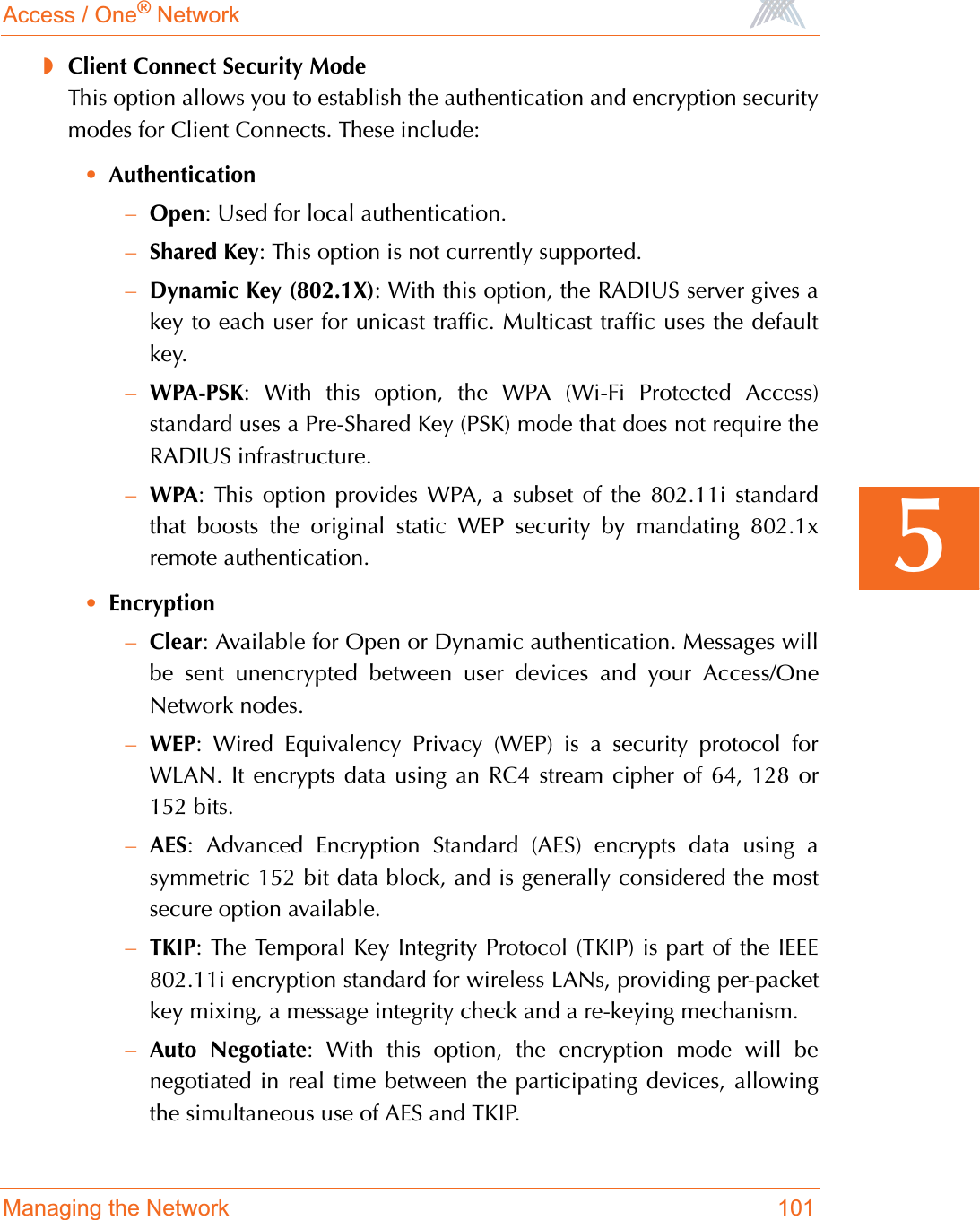 Access / One® NetworkManaging the Network 1015◗Client Connect Security ModeThis option allows you to establish the authentication and encryption securitymodes for Client Connects. These include:•Authentication–Open: Used for local authentication.–Shared Key: This option is not currently supported.–Dynamic Key (802.1X): With this option, the RADIUS server gives akey to each user for unicast traffic. Multicast traffic uses the defaultkey.–WPA-PSK: With this option, the WPA (Wi-Fi Protected Access)standard uses a Pre-Shared Key (PSK) mode that does not require theRADIUS infrastructure.–WPA: This option provides WPA, a subset of the 802.11i standardthat boosts the original static WEP security by mandating 802.1xremote authentication.•Encryption–Clear: Available for Open or Dynamic authentication. Messages willbe sent unencrypted between user devices and your Access/OneNetwork nodes.–WEP: Wired Equivalency Privacy (WEP) is a security protocol forWLAN. It encrypts data using an RC4 stream cipher of 64, 128 or152 bits.–AES: Advanced Encryption Standard (AES) encrypts data using asymmetric 152 bit data block, and is generally considered the mostsecure option available.–TKIP: The Temporal Key Integrity Protocol (TKIP) is part of the IEEE802.11i encryption standard for wireless LANs, providing per-packetkey mixing, a message integrity check and a re-keying mechanism.–Auto Negotiate: With this option, the encryption mode will benegotiated in real time between the participating devices, allowingthe simultaneous use of AES and TKIP.