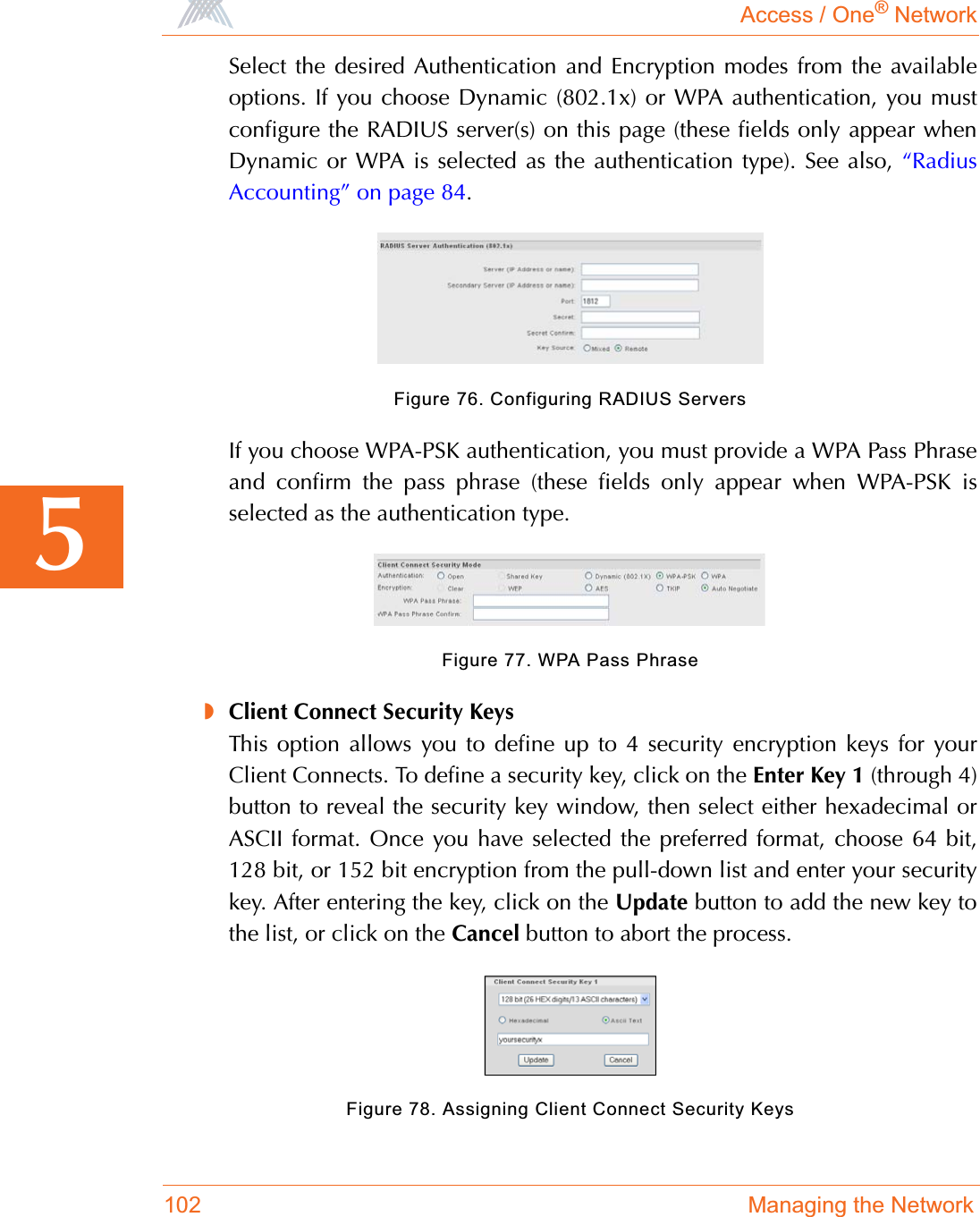 Access / One® Network102 Managing the Network5Select the desired Authentication and Encryption modes from the availableoptions. If you choose Dynamic (802.1x) or WPA authentication, you mustconfigure the RADIUS server(s) on this page (these fields only appear whenDynamic or WPA is selected as the authentication type). See also, “RadiusAccounting” on page 84.Figure 76. Configuring RADIUS ServersIf you choose WPA-PSK authentication, you must provide a WPA Pass Phraseand confirm the pass phrase (these fields only appear when WPA-PSK isselected as the authentication type.Figure 77. WPA Pass Phrase◗Client Connect Security KeysThis option allows you to define up to 4 security encryption keys for yourClient Connects. To define a security key, click on the Enter Key 1 (through 4)button to reveal the security key window, then select either hexadecimal orASCII format. Once you have selected the preferred format, choose 64 bit,128 bit, or 152 bit encryption from the pull-down list and enter your securitykey. After entering the key, click on the Update button to add the new key tothe list, or click on the Cancel button to abort the process.Figure 78. Assigning Client Connect Security Keys