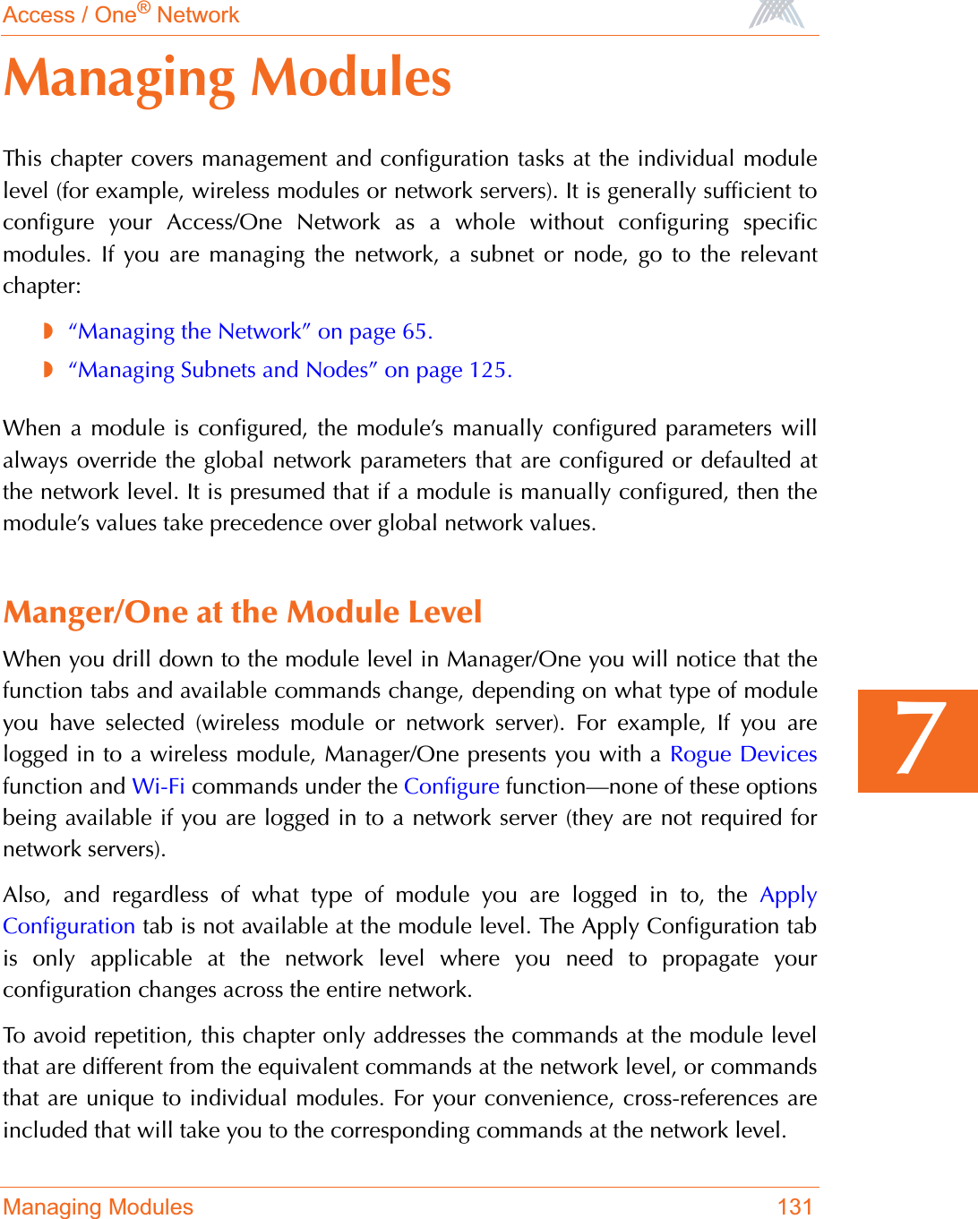 Access / One® NetworkManaging Modules 1317Managing ModulesThis chapter covers management and configuration tasks at the individual modulelevel (for example, wireless modules or network servers). It is generally sufficient toconfigure your Access/One Network as a whole without configuring specificmodules. If you are managing the network, a subnet or node, go to the relevantchapter:◗“Managing the Network” on page 65.◗“Managing Subnets and Nodes” on page 125.When a module is configured, the module’s manually configured parameters willalways override the global network parameters that are configured or defaulted atthe network level. It is presumed that if a module is manually configured, then themodule’s values take precedence over global network values.Manger/One at the Module LevelWhen you drill down to the module level in Manager/One you will notice that thefunction tabs and available commands change, depending on what type of moduleyou have selected (wireless module or network server). For example, If you arelogged in to a wireless module, Manager/One presents you with a Rogue Devicesfunction and Wi-Fi commands under the Configure function—none of these optionsbeing available if you are logged in to a network server (they are not required fornetwork servers).Also, and regardless of what type of module you are logged in to, the ApplyConfiguration tab is not available at the module level. The Apply Configuration tabis only applicable at the network level where you need to propagate yourconfiguration changes across the entire network.To avoid repetition, this chapter only addresses the commands at the module levelthat are different from the equivalent commands at the network level, or commandsthat are unique to individual modules. For your convenience, cross-references areincluded that will take you to the corresponding commands at the network level.