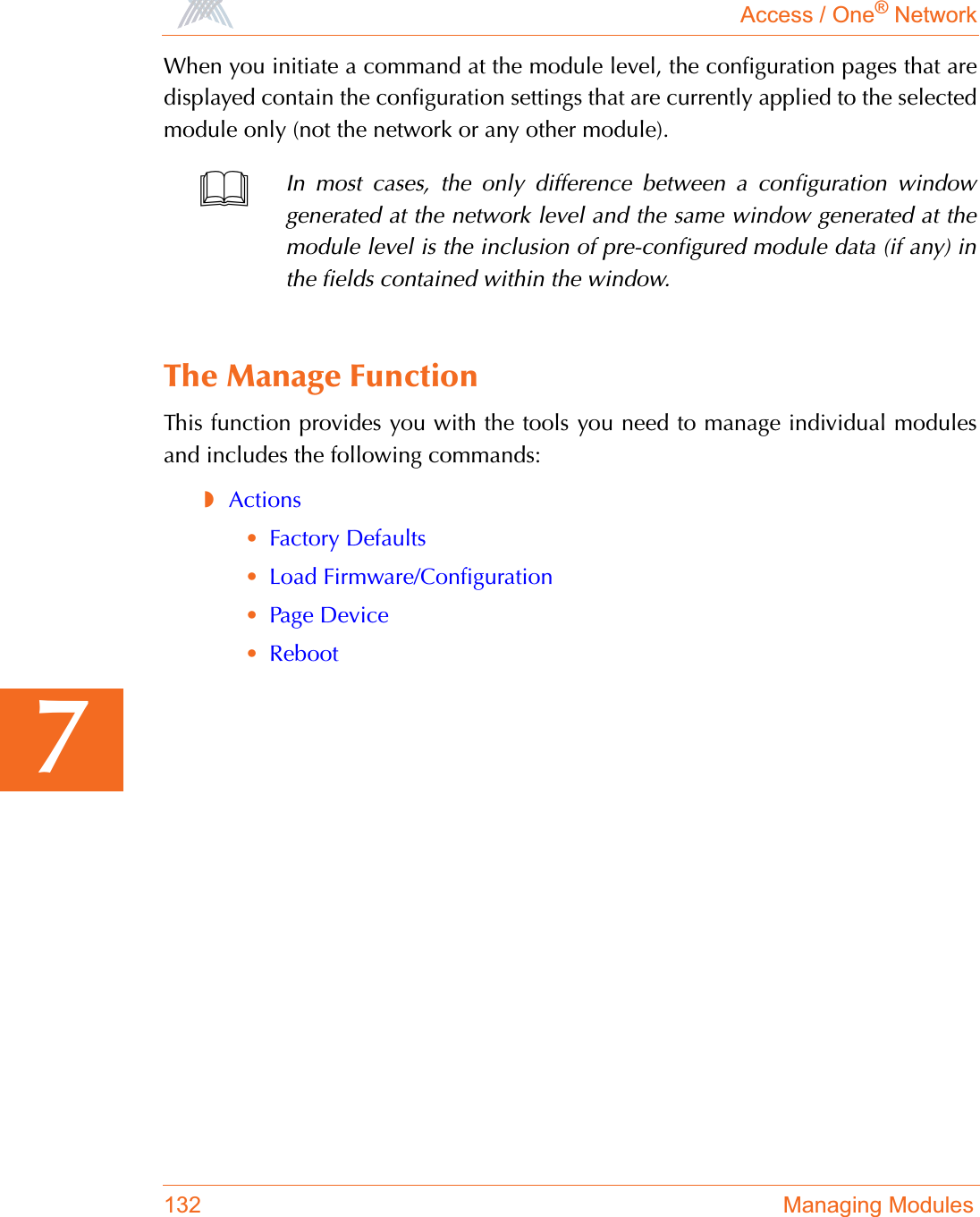 Access / One® Network132 Managing Modules7When you initiate a command at the module level, the configuration pages that aredisplayed contain the configuration settings that are currently applied to the selectedmodule only (not the network or any other module).The Manage FunctionThis function provides you with the tools you need to manage individual modulesand includes the following commands:◗Actions•Factory Defaults•Load Firmware/Configuration•Page Device•RebootIn most cases, the only difference between a configuration windowgenerated at the network level and the same window generated at themodule level is the inclusion of pre-configured module data (if any) inthe fields contained within the window.