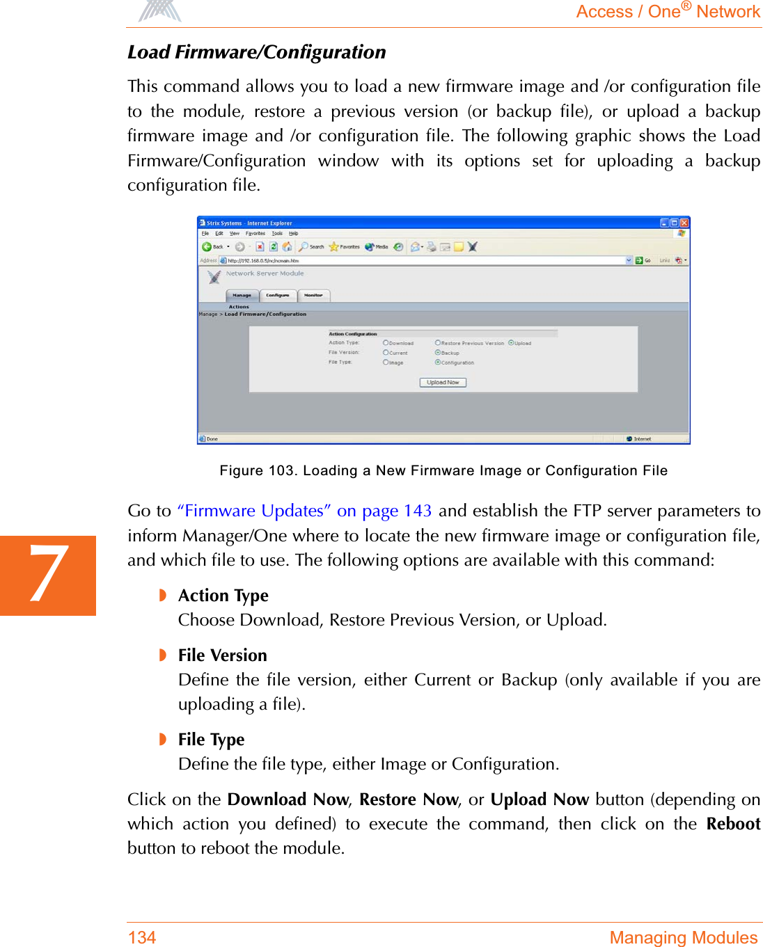 Access / One® Network134 Managing Modules7Load Firmware/ConfigurationThis command allows you to load a new firmware image and /or configuration fileto the module, restore a previous version (or backup file), or upload a backupfirmware image and /or configuration file. The following graphic shows the LoadFirmware/Configuration window with its options set for uploading a backupconfiguration file.Figure 103. Loading a New Firmware Image or Configuration FileGo to “Firmware Updates” on page 143 and establish the FTP server parameters toinform Manager/One where to locate the new firmware image or configuration file,and which file to use. The following options are available with this command:◗Action TypeChoose Download, Restore Previous Version, or Upload.◗File VersionDefine the file version, either Current or Backup (only available if you areuploading a file).◗File TypeDefine the file type, either Image or Configuration.Click on the Download Now,Restore Now, or Upload Now button (depending onwhich action you defined) to execute the command, then click on the Rebootbutton to reboot the module.