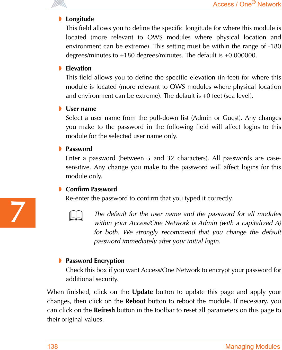 Access / One® Network138 Managing Modules7◗LongitudeThis field allows you to define the specific longitude for where this module islocated (more relevant to OWS modules where physical location andenvironment can be extreme). This setting must be within the range of -180degrees/minutes to +180 degrees/minutes. The default is +0.000000.◗ElevationThis field allows you to define the specific elevation (in feet) for where thismodule is located (more relevant to OWS modules where physical locationand environment can be extreme). The default is +0 feet (sea level).◗User nameSelect a user name from the pull-down list (Admin or Guest). Any changesyou make to the password in the following field will affect logins to thismodule for the selected user name only.◗PasswordEnter a password (between 5 and 32 characters). All passwords are case-sensitive. Any change you make to the password will affect logins for thismodule only.◗Confirm PasswordRe-enter the password to confirm that you typed it correctly.◗Password EncryptionCheck this box if you want Access/One Network to encrypt your password foradditional security.When finished, click on the Update button to update this page and apply yourchanges, then click on the Reboot button to reboot the module. If necessary, youcan click on the Refresh button in the toolbar to reset all parameters on this page totheir original values.The default for the user name and the password for all moduleswithin your Access/One Network is Admin (with a capitalized A)for both. We strongly recommend that you change the defaultpassword immediately after your initial login.