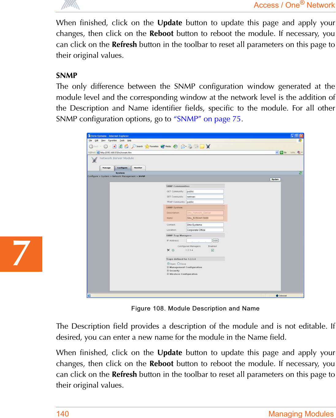 Access / One® Network140 Managing Modules7When finished, click on the Update button to update this page and apply yourchanges, then click on the Reboot button to reboot the module. If necessary, youcan click on the Refresh button in the toolbar to reset all parameters on this page totheir original values.SNMPThe only difference between the SNMP configuration window generated at themodule level and the corresponding window at the network level is the addition ofthe Description and Name identifier fields, specific to the module. For all otherSNMP configuration options, go to “SNMP” on page 75.Figure 108. Module Description and NameThe Description field provides a description of the module and is not editable. Ifdesired, you can enter a new name for the module in the Name field.When finished, click on the Update button to update this page and apply yourchanges, then click on the Reboot button to reboot the module. If necessary, youcan click on the Refresh button in the toolbar to reset all parameters on this page totheir original values.