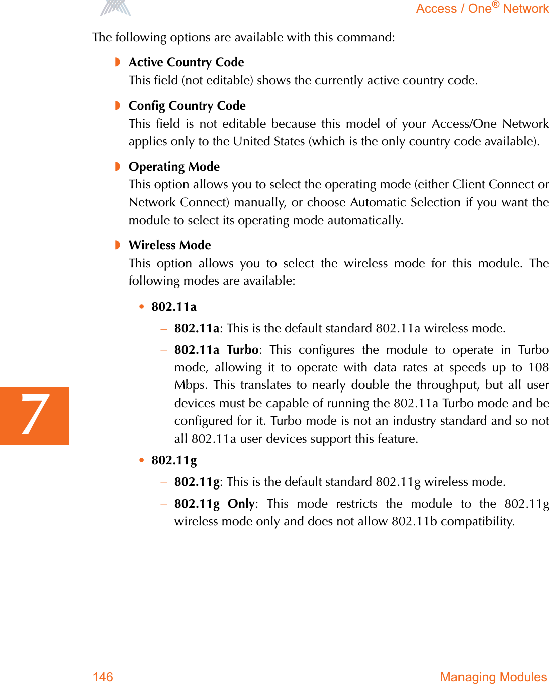 Access / One® Network146 Managing Modules7The following options are available with this command:◗Active Country CodeThis field (not editable) shows the currently active country code.◗Config Country CodeThis field is not editable because this model of your Access/One Networkapplies only to the United States (which is the only country code available).◗Operating ModeThis option allows you to select the operating mode (either Client Connect orNetwork Connect) manually, or choose Automatic Selection if you want themodule to select its operating mode automatically. ◗Wireless ModeThis option allows you to select the wireless mode for this module. Thefollowing modes are available:•802.11a–802.11a: This is the default standard 802.11a wireless mode.–802.11a Turbo: This configures the module to operate in Turbomode, allowing it to operate with data rates at speeds up to 108Mbps. This translates to nearly double the throughput, but all userdevices must be capable of running the 802.11a Turbo mode and beconfigured for it. Turbo mode is not an industry standard and so notall 802.11a user devices support this feature.•802.11g–802.11g: This is the default standard 802.11g wireless mode.–802.11g Only: This mode restricts the module to the 802.11gwireless mode only and does not allow 802.11b compatibility.