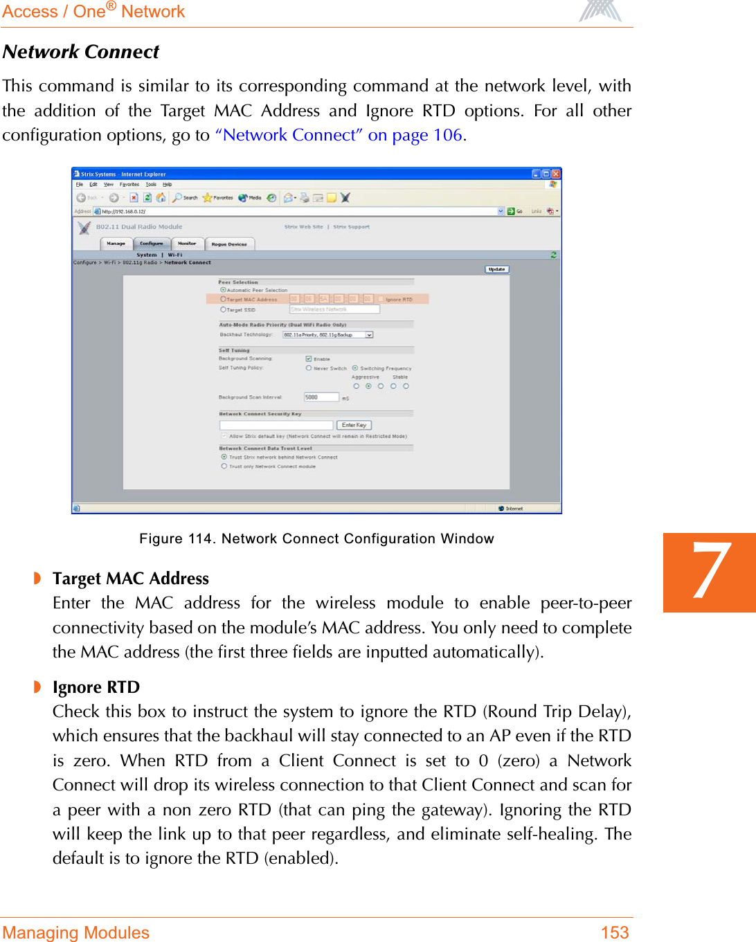 Access / One® NetworkManaging Modules 1537Network ConnectThis command is similar to its corresponding command at the network level, withthe addition of the Target MAC Address and Ignore RTD options. For all otherconfiguration options, go to “Network Connect” on page 106.Figure 114. Network Connect Configuration Window◗Target MAC AddressEnter the MAC address for the wireless module to enable peer-to-peerconnectivity based on the module’s MAC address. You only need to completethe MAC address (the first three fields are inputted automatically).◗Ignore RTDCheck this box to instruct the system to ignore the RTD (Round Trip Delay),which ensures that the backhaul will stay connected to an AP even if the RTDis zero. When RTD from a Client Connect is set to 0 (zero) a NetworkConnect will drop its wireless connection to that Client Connect and scan fora peer with a non zero RTD (that can ping the gateway). Ignoring the RTDwill keep the link up to that peer regardless, and eliminate self-healing. Thedefault is to ignore the RTD (enabled).